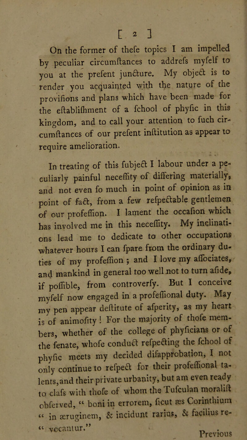 On the former of thefe topics I am impelled by peculiar circumftances to addrefs myfelf to you at the prefent jun&ure. My object is to render you acquainted with the nature of the provifions and plans which have been made for the eftablilhment of a fchool of phyfic in this kingdom, and to call your attention to fuch cir- cumftances of our prefent inftitution as appear to require amelioration. In treating of this fubjeft I labour under a pe» culiarly painful necefiity of differing materially, and not even fo much in point of opinion as in point of faft, from a few refpectable gentlemen of our profeffion. I lament the occafion which has involved me in this neceffity. My inclinati- ons lead me to dedicate to other occupations whatever hours I can fpare from the ordinary du- ties of my profeffion ; and I love my affociates, and mankind in general too well not to turn afide, if poffible, from controverfy. But I conceive myfelf now engaged in a profeffional duty. May my pen appear deflitute of afperity, as my heart is of animofity ! For the majority of thofe mem- bers, whether of the college of phyficians or of the fenate, whofe conduft refpefting the fchool of phyfic meets my decided difapprobation, I not only continue to refpett for their profeffional ta- lents,and their private urbanity, but am even ready to clafs with thofe of whom the Tufculan moralift obferved, “ boni in errorem, ficut a2S Corinthium “ in aeruginem, & incidunt rarius, & facilius re- « vocantur.” Previous