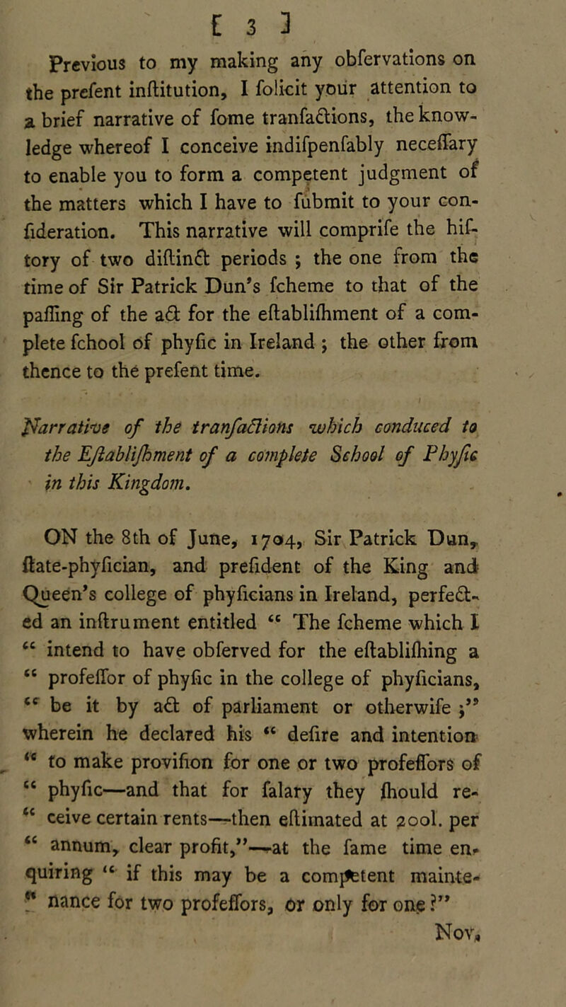 Previous to my making any obfervations on the prcfent inftitution, I folkit your attention to a brief narrative of fome tranfadions, the know- ledge whereof I conceive indifpenfably neceffary to enable you to form a competent judgment of the matters which I have to fubmit to your con- fideration. This narrative will comprife the hit- tory of two diftind periods ; the one from the time of Sir Patrick Dun’s fcheme to that of the palling of the ad for the eftabliihment of a com- plete fchool of phyfic in Ireland ; the other from thence to the prefent time. Narrative of the tranfadions which conduced to the EJiahliJhment of a complete School of Phyfic in this Kingdom. ON the 8th of June, 1704, Sir Patrick Dunr ftate-phyfician, and prefident of the King and Queen’s college of phyficians in Ireland, perfed- ed an inftrument entitled te The fcheme which I tc intend to have obferved for the eftablifliing a <c profeffor of phyfic in the college of phyficians, <c be it by ad of parliament or otherwife j’9 wherein he declared his “ defire and intention <e to make provifion for one or two profelfors of “ phyfic—and that for falary they fhould re- “ ceive certain rents—then efiiinated at 200I. per “ annum, clear profit,”—-at the fame time en- quiring “ if this may be a comment mainte- ” nance for two profeffors, or only for one ?” Nov,