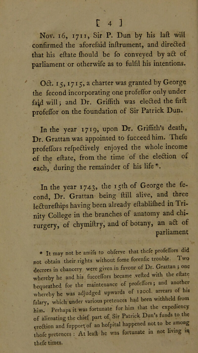Nov. 16, 1711, Sir P. Dun by his lad will confirmed the aforefaid inftrument, and direfted that his eftate fhould be fo conveyed by act of parliament or otherwife as to fulfil his intentions. Oft. 15,1715, a charter was granted by George the fecond incorporating one profeffor only under fa^d will $ and Dr. Griffith was elected the firfl profeffor on the foundation of Sir Patrick Dun. In the year 1719, upon Dr. Griffith’s death. Dr. Grattan was appointed to fucceed him. Thefe profeffors refpeftively enjoyed the whole income of the eftate, from the time of the election of 7 • /* each, during the remainder of his life*. In the year 1743, the 15th of George the fe- cond, Dr. Grattan being ftill alive, and three leftureffiips having been already eftablifhed in 1 ri- nity College in the branches of anatomy and chi- rurgery, of chymiftry, and of botany, an aft of parliament * It may not be amifs to obferve that thefe profeffors did not obtain their rights without fome forenftc trouble. Two decrees in chancery were given in favour of Dr. Grattan ; one whereby he and his fucceffors became .vetted with the eftate bequeathed for the maintenance of profeffors; and another whereby he was adjudged upwards of izcol. arrears of his falary, which under various pretences had been withheld from him. Perhaps it was fortunate for him that the exped.ency of alienating the chief part of, Sir Patrick Dun's funds to the ereftion and fupport of an hofpital happened not to be among thofc pretences : At lead he was fortunate in not living iq thefe times.