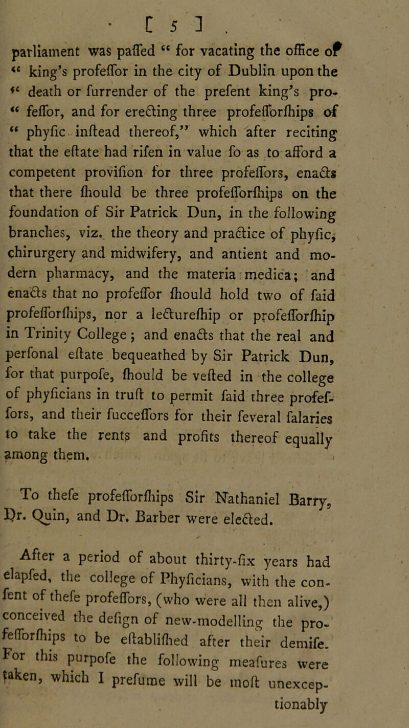 parliament was patted “ for vacating the office of <e king’s profeflor in the city of Dublin upon the f{ death or furrender of the prefent king’s pro- “ feflor, and for erecting three profeflorfhips of “ phyfic inflead thereof,” which after reciting that the eftate had rifen in value fo as to afford a competent provifion for three profeffors, ena&s that there fhould be three profeflorfhips on the foundation of Sir Patrick Dun, in the following branches, viz. the theory and practice of phyfic* chirurgery and midwifery, and antient and mo- dern pharmacy, and the materia medica; and enacts that no profeflor fhould hold two of faid profeflorfhips, nor a le&urefhip or profefforfhip in Trinity College; and ena&s that the real and perfonal eftate bequeathed by Sir Patrick Dun, for that purpofe, fhould be veiled in the college of phyficians in trull to permit faid three profef- fors, and their fucceffors for their feveral falaries to take the rents and profits thereof equally among them. To thefe profeflorfhips Sir Nathaniel Barry, Dr. Quin, and Dr. Barber were elefted. After a period of about thirty-fix years had elapfed, the college of Phyficians, with the con- fent of thefe profeffors, (who were all then alive,) conceived the defign of new-modelling the pro- feflbrfhips to be eltabliflied after their demife. for this purpofe the following meafures were taken, which I prefume will be moft unexcep- tionably