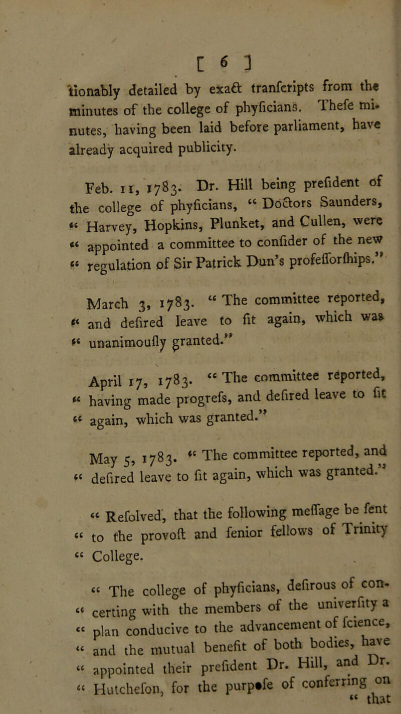 [ M tionably detailed by exaft tranfcripts from the minutes of the college of phyficians. Thefe mi- nutes, having been laid before parliament, have already acquired publicity. Feb. ii, 1783. Dr. Hill being prefident of the college of phyficians, “ Doaors Saunders, »« Harvey, Hopkins, Plunket, and Cullen, were « appointed a committee to confider of the new “ regulation of Sir Patrick Dun’s profefforfhips. March 3, 1783. “The committee reported, and defired leave to fit again, which was unanimoufly granted.” April 17, 1783. “ The committee reported, “ having made progrefs, and defired leave to fit “ again, which was granted.” May 5, 1783. “ The committee reported, and « defired leave to fit again, which was granted.” “ Refolved, that the following meffage be fent <« to the provoft and fenior fellows of Trinit) £C College. tc The college of phyficians, defirous of con- c< certing with the members of the univerfity a sc plan conducive to the advancement of fcience, “ and the mutual benefit of both bodies, have “ appointed their prefident Dr. Hill, and Dr. “ Hutchefon, for the purptfe of conferring on “ that