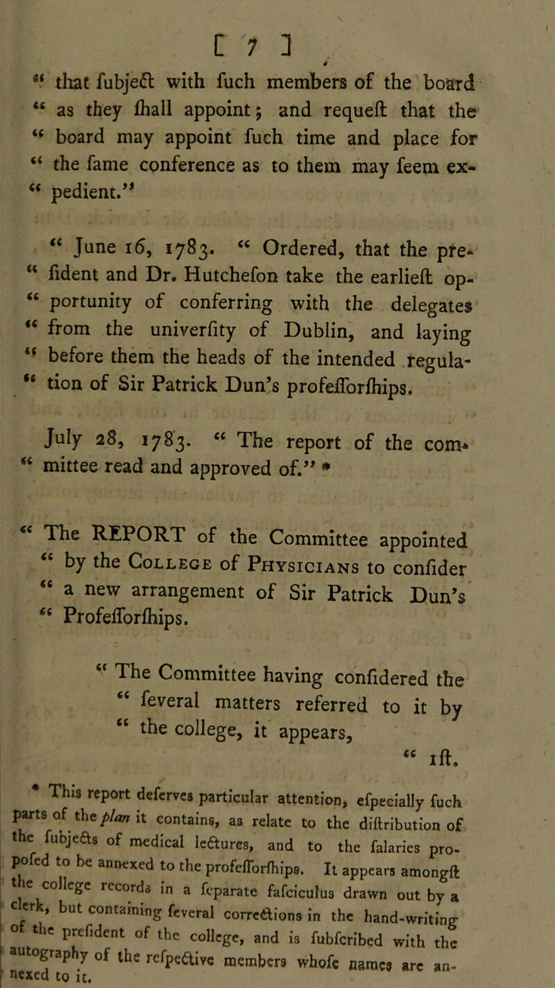C ] * 84 that fubjeft with fuch members of the board 88 as they (hall appoint; and requeft that the 44 board may appoint fuch time and place for “ the fame conference as to them may feem ex- 88 pedient.” 84 June 16, 1783. 88 Ordered, that the pre- “ fident and Dr. Hutchefon take the earlieft op- “ portunity of conferring with the delegates “ from the univerfity of Dublin, and laying “ before them the heads of the intended regula- “ tion of Sir Patrick Dun’s profeiTorfhips. July 28, 1783. <c The report of the com* 84 mittee read and approved of.” * 84 The REPORT of the Committee appointed by the College of Physicians to conlider 84 a new arrangement of Sir Patrick Dun’s 84 Profeflorlhips. The Committee having confidered the 44 feveral matters referred to it by 44 the college, it appears, 44 iff. * This report deferves particular attention, efpeeially fuch parts of the plan it contains, as relate to the diftribution of t e fuojefts of medical ledures, and to the falaries pro- pofed to be annexed to the profeiTorfhips. It appears amongft t e college records in a feparate fafciculus drawn out by a c erk, but containing feveral corredions in the hand-writing the prefident of the college, and is fubferibed with the autography of the rcfpe&ive members whofe names arc an- nexed to it.