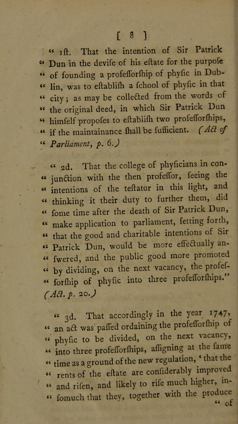 “ ift. That the intention of Sir Patrick « Dun in the devife of his eflate for the purpofe « of founding a profefforfhip of phyfic in Dub- « Hn, was to eftablifh a fchool of phyfic in that “ city; as may be colledted from the words of “ the original deed, in which Sir Patrick Dun « himfelf propofes to eftablifh two profefforfhips, « if the maintainance fhall be fufficient. (Ad of “ Parliament, p. 6.J « 2d. That the college of phyficians in con- « junaion with the then profeffor, feeing the « intentions of the teftator in this light, and « thinking it their duty to further them, did “ fome time after the death of Sir Patrick Dun, « make application to parliament, fetting forth, “ that the good and charitable intentions of Sir « Patrick Dun, would be more effeaually an- « fwered, and the public good more promoted « by dividing, on the next vacancy, the profef- « forfhip of phyfic into three profelforfliips.” (Ad. p. 20.) « ^d. That accordingly in the year 1747? “ an aft was paffed ordaining the profefforfhip of “ phyfic to be divided, on the next vacancy, “ into three profelTorlhips, affigning at the fame “ time as a ground of the new regulation, ‘ that the “ rents of the ellate are confiderably improved “ and rifen, and likely to rife much higher, in- “ fomuch that they, together with the produce “ or