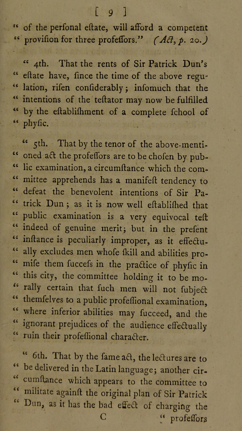 f< of the perfonal eftate, will afford a competent <s provifion for three profeffors.” (10.) <c 4th. That the rents of Sir Patrick Dun’s “ eftate have, fince the time of the above regu- “ lation, rifen confiderably j infomuch that the “ intentions of the teftator may now be fulfilled “ by the eftablifhment of a complete fchool of “ phyfic. cc 5th. That by the tenor of the above-menti- “ oned aft the profeffors are to be chofen by pub- “ lie examination, a circumftance which the com- “ mittee apprehends has a manifeft tendency to “ defeat the benevolent intentions of Sir Pa- “ trick Dun ; as it is now well eftablifhed that “ public examination is a very equivocal tell “ indeed of genuine merit j but in the prefent inftance is peculiarly improper, as it effeftu- te ally excludes men whofe fkill and abilities pro- <c mife them fuccefs in the practice of phyfic in this city, the committee holding it to be mo- “ rally certain that fuch men will not fubjeft li themfelves to a public profeftional examination, “ where inferior abilities may fucceed, and the ignorant prejudices of the audience effeftually ct ruin their profeftional charafler. 6th. That by the fame aft, theleffcures are to be delivered in the Latin language; another cir- cumftance which appears to the committee to tc militate againft the original plan of Sir Patrick Dun, as it has the bad effeft of charging the C “ profeffors