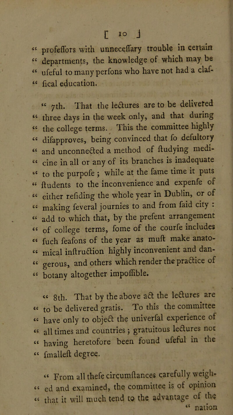 44 profeffors with unneceflary trouble in certain 44 departments, the knowledge of which may be 44 ufeful to many perfons who have not had a claf- 44 fical education. 44 7th. That the le&ures are to be delivered 44 three days in the week only, and that during 44 the college terms. This the committee highly 44 difapproves, being convinced that fo defultory 44 and unconne&ed a method of ftudying medi- 44 cine in all or any of its branches is inadequate st to the purpofe ; while at the fame time it puts “ ftudents to the inconvenience and expenfe of 44 either refiding the whole year in Dublin, or of 44 making feveral journies to and from faid city . 44 add to which that, by the prefent arrangement 44 of college terms, fome of the courfe includes 44 fuch feafons of the year as mud make anato- 44 mical inftru&ion highly inconvenient and dan- 44 gerous, and others which render the pra&ice of 44 botany altogether impoflible. 44 8th. That by the above aft the le&ures are 44 to be delivered gratis. To this the committee 44 have only to objefl the univerfal experience of 44 all times and countries; gratuitous leclures not 44 having heretofore been found ufeful in the 44 fmalleft degree. 44 From all thefe circumftances carefully weigh* 44 ed and examined, the committee is of opinion 44 that it will much tend to the advantage of the 44 nation
