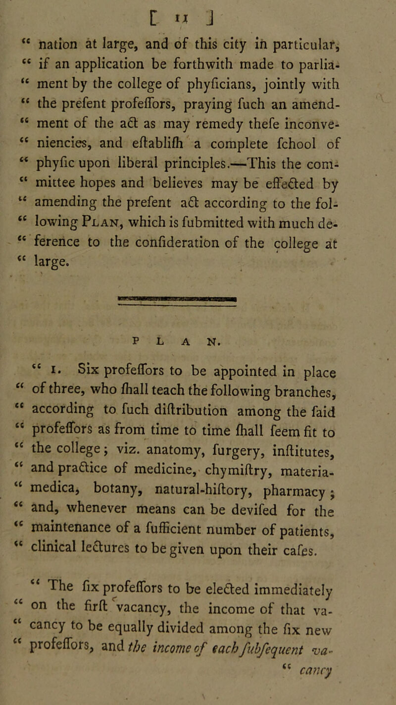 tc nation at large, and of this city in particular, “ if an application be forthwith made to parlia- “ ment by the college of phyficians, jointly with “ the prefent profeifors, praying fuch an arnend- “ ment of the adt as may remedy thefe inconve- “ niencies, and eftablifh a complete fchool of “ phyfic upon liberal principles.—This the com- “ mittee hopes and believes may be efl'edted by “ amending the prefent adt according to the fol- “ lowing Plan, which is fubmitted with much de- “ ference to the confideration of the college at <c large. plan. tc i. Six profeifors to be appointed in place “ of three, who fhall teach the following branches, “ according to fuch diftribution among the faid “ profeifors as from time to time fhall feem fit to “ the college; viz. anatomy, furgery, inftitutes, <c and pradlice of medicine, chymiftry, materia- cc medica, botany, natural-hillory, pharmacy; and, whenever means can be devifed for the <c maintenance of a fufficient number of patients, “ clinical ledtures to be given upon their cafes. The fix profeifors to be eledted immediately “ on the firfl: vacancy, the income of that va- “ cancy to be equally divided among the fix new profeifors, and the income of each fubfequent va- “ cancy