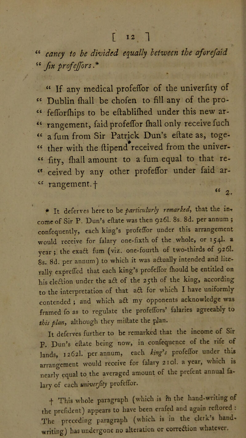 “ eancy to be divided, equally between the aforefaid “ fa profejjors* “ If any medical profeffor of the univerfity of “ Dublin (hall be chofen to fill any of the pro- « fefforfhips to be eftabliftied under this new ar- “ rangement:, faid profeffor fhall only receive fuch “ a fum from Sir Patrick Dun’s eftate as, toge- “ ther with the ftipend received from the univer- « fity, fhall amount to a fum equal to that re- ** ceived by any other profeffor under faid ar- iC rangement. f “ 2. * It deferves here to be particularly remarked, that the in- come of Sir P. Dun's eftate was then 926I. 8s. 8d. per annum ; confequently, each king’s profeffor under this arrangement would receive for falary one-fixth of the whole, or 154b a year ; the exaft fum (viz. one-fourth of two-thirds of 926I. 8s. 8d. per annum) to which it was aftually intended and lite- rally expreffed that each king’s profeffor fhould be entitled on his election under the aft of the 25th of the king, according to the interpretation of that aft for which I have uniformly contended ; and which aft my opponents acknowledge was framed fo as to regulate the profeffors’ falaries agreeably to this plan, although they miftate the plan. It deferves further to be remarked that the income of Sir F. Dun’s eftate being now, in confequence of the rife of lands, 1262I. per annum, each king's profeffor under tins arrangement would receive for falary 210I. a year, which is nearly equal to the averaged amount of the prefent annual fa- lary of each univerfity profeffor. f This whole paragraph (which is rh the hand-writing of the prefident) appears to have been erafed and again reftored : The preceding paragraph (which is in the cler*. s hand- writing) has undergone no alteration or correftion whatever.