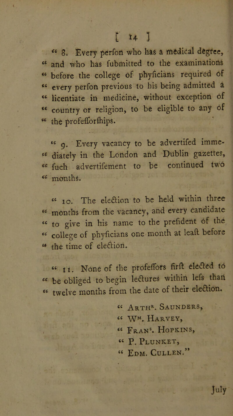 [ *4 ] “ 8. Every perfon who has a medical degree, « and who has fubmitted to the examinations « before the college of phyficians required of (i every perfon previous to his being admitted a « licentiate in medicine, without exception of “ country or religion, to be eligible to any of w the profeflforfhips. *c g. Every vacancy to be advertifed imme- « diately in the London and Dublin gazettes, ci fuch advertifement to be continued two “ months. “ io. The election to be held within three <£ months from the vacancy, and every candidate « to give in his name to the prefident of the te college of phyficians one month at lealt before M the time of election. “n. None of the profeffors firft eletfed to « be obliged to begin lectures within lefs than « twelve months from the date of their ele&ion. “ Arthr. Saunders, “ WM. Harvey, “ Fran8. Hopkins, “ P. Plunket, « Edm. Cullen.”