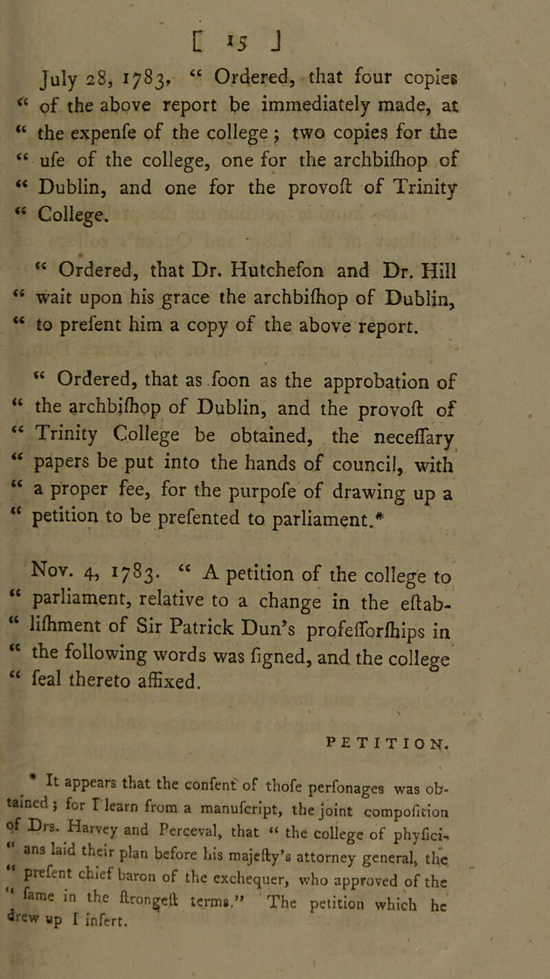 July 28, 1783, “ Ordered, that four copies 44 of the above report be immediately made, at “ the expenfe of the college ; two copies for the 44 ufe of the college, one for the archbifhop of 44 Dublin, and one for the provofl of Trinity 44 College. 44 Ordered, that Dr. Hutchefon and Dr. Hill 44 wait upon his grace the archbifhop of Dublin, 44 to prefent him a copy of the above report. “ Ordered, that as foon as the approbation of “ the archbifhop of Dublin, and the provofl: of 44 Trinity College be obtained, the neceffary 44 papers be put into the hands of council, with 44 a proper fee, for the purpofe of drawing up a 44 petition to be prefented to parliament.* Nov. 4, 1783. 44 A petition of the college to 44 parliament, relative to a change in the eftab- “ hfhment of Sir Patrick Dun’s profefforfhips in the following words was figned, and the college 44 feal thereto affixed. petition. It appears that the confent of thofe perfonages was ob- tained ; for I learn from a manufcript, the joint compofition of Drs. Harvey and Perceval, that “ the college of phyfici-  ans laid their Pbn before his majefty’s attorney general, the t Pn^ent baron of the exchequer, who approved of the *' fame in the ftrongeft terms. The petition which he drew up I infert.