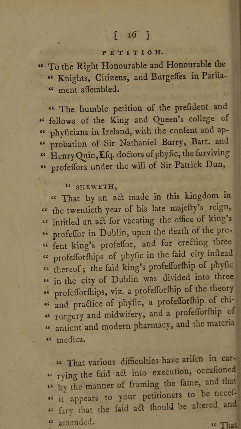 PETITION. « To the Right Honourable and Honourable the ‘c Knights, Citizens, and Burgelfes in Parlia- “ ment alfembled. « The humble petition of the prefident and “ fellows of the King and Queen’s college of “ phyficians in Ireland, with the confent and ap- “ probation of Sir Nathaniel Barry, Bart, and “ Henry Quin,Efq. doctors ofphyfic,thefurviving “ profelfors under the will of Sir Patrick Dun, tc SHEWETH, « That by an a£t made in this kingdom in “ the twentieth year of his late majefty’s reign, “ intitled an aft for vacating the office of king’s “ profelfor in Dublin, upon the death of the pre- <c fent king’s profelfor, and for erecting three « profelforffiips of phyfic in the faid city inflead “ thereof; the faid king’s profelforffiip of phyfic (C in the city of Dublin was divided into three “ profelforffiips, viz. a profelforffiip of the theory « and praftice of phyfic, a profelforffiip of chi- « rurgery and midwifery, and a profelforffiip of « antient and modern pharmacy, and the materia <c medica. tt That various difficulties have arifen in car- “ rying the faid ad into execution, occafioned “ by the manner of framing the fame, and that “ it appears to your petitioners to be nece * « fary that the faid aft ffiould be altered and “ amended. “ That