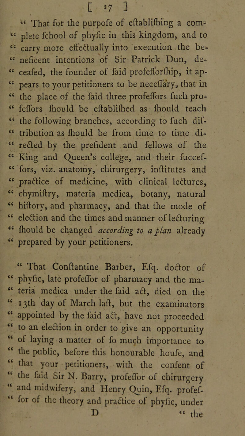 iC That for the purpofe of eftablifhing a com- tc plete fchool of phyfic in this kingdom, and to “ carry more effeftually into execution the be- “ neficent intentions of Sir Patrick Dun, de- “ ceafed, the founder of faid profeflbrlhip, it ap- <c pears to your petitioners to be nece{fary9 that in “ the place of the faid three profeifors fuch pro- “ feffors fliould be eftablifhed as fhould teach il the following branches, according to fuch dif- “ tribution as Ihould be from time to time di- “ reeled by the prefident and fellows of the “ King and Queen’s college, and their fuccef- “ fors, viz. anatomy, chirurgery, inftitutes and 61 practice of medicine, with clinical lectures, “ chymiftry, materia medica, botany, natural “ hiftory, and pharmacy, and that the mode of “ eleftion and the times and manner of lecturing “ Ihould be changed according to a plan already “ prepared by your petitioners. i • “ That Conftantine Barber, Efq. doctor of “ phyfic, late profelfor of pharmacy and the ma- “ teria medica under the faid aft, died on the “ 13th day of March laft, but the examinators “ appointed by the faid aft, have not proceeded “ to an eleftion in order to give an opportunity “ of laying a matter of fo much importance to “ the public, before this honourable houfe, and “ that your petitioners, with the confent of “ the faid Sir N. Barry, profeffor of chirurgery “ and midwifery, and Henry Quin, Efq. profef- for of the theory and praftice of phyfic, under D “ the