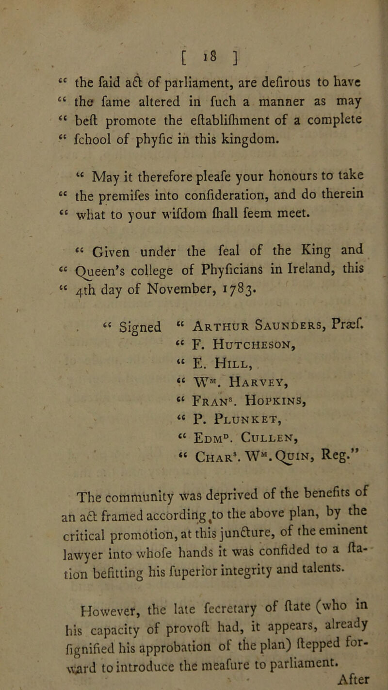 “ the faid aft of parliament, are defirous to have “ the fame altered in fuch a manner as may “ bed promote the edablilhment of a complete “ fchool of phyfic in this kingdom. u May it therefore pleafe your honours to take “ the premifes into confideration, and do therein <c what to your wifdom ftiall feem meet. <e Given under the feal of the King and « Queen’s college of Phyficians in Ireland, this “ 4th day of November, 17^3* « Signed “ Arthur Saunders, Praef. <c F. Hutcheson, “ E. Hill, “ WM. Harvey, “ Fran5. Hopkins, “ P. Plunket, “ Edmd. Cullen, « Char3. WM. Quin, Reg.” The community was deprived of the benefits of an aft framed according %to the above plan, by the critical promotion, at this junfture, of the eminent lawyer into whofe hands it was confided to a fta- tion befitting his fuperior integrity and talents. However, the late fecretary of date (who m his capacity of provod had, it appears, already fignified his approbation ot the plan) depped for- ward to introduce the meafure to parliament. * * After