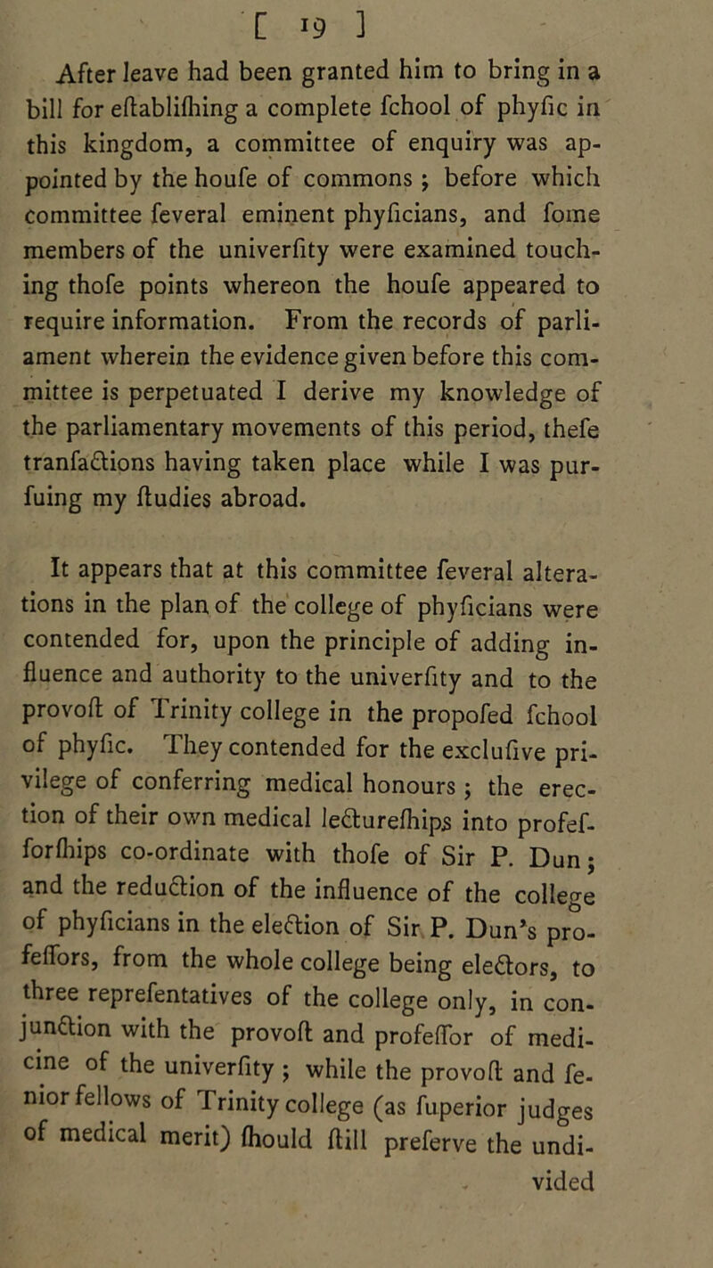[ ] After leave had been granted him to bring in a bill for eflablifhing a complete fchool of phyfic in this kingdom, a committee of enquiry was ap- pointed by the houfe of commons ; before which committee feveral eminent phyficians, and fome members of the univerfity were examined touch- ing thofe points whereon the houfe appeared to require information. From the records of parli- ament wherein the evidence given before this com- mittee is perpetuated I derive my knowledge of the parliamentary movements of this period, thefe tranfa&ions having taken place while I was pur- fuing my ftudies abroad. It appears that at this committee feveral altera- tions in the plan of the college of phyficians were contended for, upon the principle of adding in- fluence and authority to the univerfity and to the provofl: of Trinity college in the propofed fchool of phyfic. They contended for the exclufive pri- vilege of conferring medical honours; the erec- tion of their own medical lefturefhips into profef- forfhips co-ordinate with thofe of Sir P. Dunj and the reduftion of the influence of the college of phyficians in the election of Sir P. Dun’s pro- feffors, from the whole college being ele&ors, to three reprefentatives of the college only, in con- junaion with the provofl and profeffor of medi- cine of the univerfity ; while the provofl: and fe- nior fellows of Trinity college (as fuperior judges of medical merit) fhould ftill preferve the undi- - vided