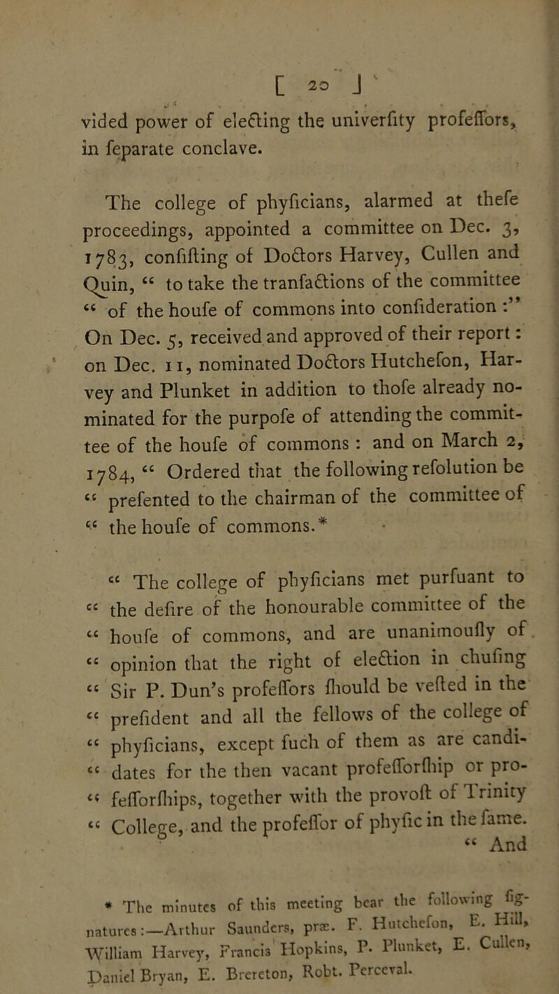 j A , , , * , vided power of electing the univerfity profeffors, in feparate conclave. The college of phyficians, alarmed at thefe proceedings, appointed a committee on Dec. 3, 1783, confifting of Do&ors Harvey, Cullen and Quin, “ to take the tranfa&ions of the committee “ of thehoufe of commons into confideration On Dec. 5, received and approved of their report: on Dec. 11, nominated Doctors Hutchefon, Har- vey and Plunket in addition to thofe already no- minated for the purpofe of attending the commit- tee of the houfe of commons : and on March 2, 1784, “ Ordered that the following refolution be “ prefented to the chairman of the committee of cc the houfe of commons. * cc The college of phyficians met purfuant to “ the defire of the honourable committee of the “ houfe of commons, and are unanimoufly of “ opinion that the right of eleftion in chufing “ Sir P. Dun’s profefifors fliould be verted in the <c prefident and all the fellows of the college of “ phyficians, except fuch of them as are candi- “ dates for the then vacant profertbrfhip or pro- « feflorfhips, together with the provoft of Trinity tc College, and the profeffor of phyfic in the fame. « And * The minutes of this meeting bear the following %* naturcs :-Arthur Saunders, prae. F. Hutchefon, E. Hill, William Harvey, Francis Hopkins, P. Plunket, E. Cullen, Daniel Bryan, E. Brereton, Robt. Perceval.