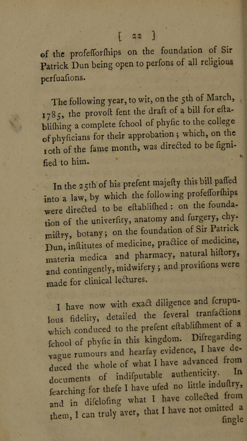 of the profefforfhips on the foundation of Sir Patrick Dun being open to perfons of all religious perfuafions. The following year, to wit, on the 5th of March, 1785, the provoft fent the draft of a bill for efta- blilhing a complete fchool of phyfic to the college of phyficians for their approbation ; which, on the 10th of the fame month, was directed to be Signi- fied to him. In the 25th of his prefent majefty this bill patted into a law, by which the following profefforfhips Were direded to be eftablilhed : on the founda- tion of the univerfity, anatomy and furgery, chy- midry, botany; on the foundation of Sir Patrick Dun, inftitutes of medicine, pradice of medicine, materia medica and pharmacy, natural hiftory, and contingently, midwifery ; and provifions were made for clinical ledures, I have now with exad diligence and fcrupu- lous fidelity, detailed the feveral tranfadions which conduced to the prefent eftabhfhment o a fchool of phyfic in this kingdom. Disregarding vague rumours and hearfay evidence, I have de- duced the whole of what I have advanced from documents of indifputable authenticity^ la Searching for thefe I have ufed no little induftr),  difdofing what I have coined from them, I can truly aver, that I have not omitteda