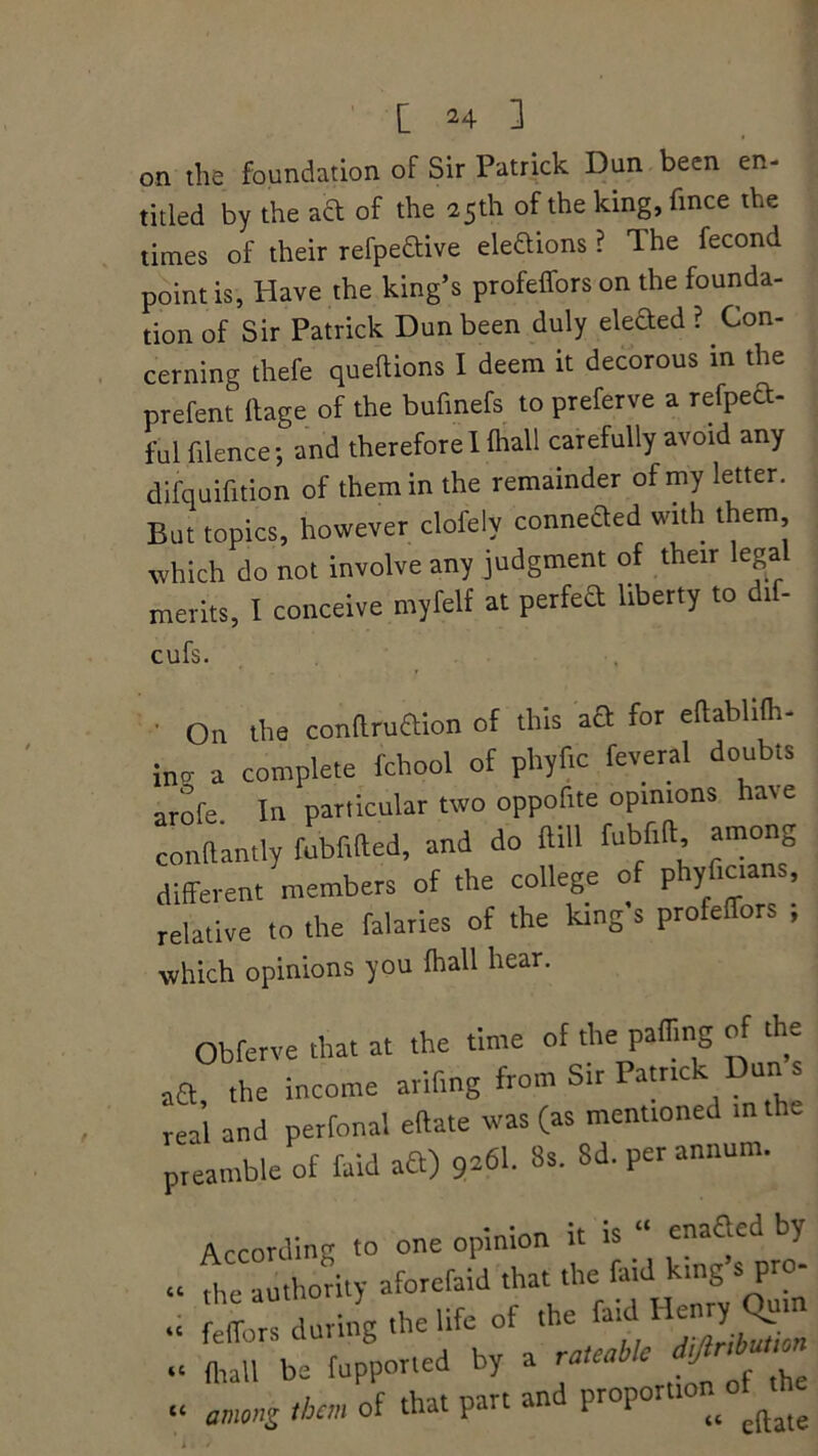 on the foundation of Sir Patrick Dun been en- titled by the act of the 25th of the lung, fince the times of their refpe&ive elections? The fecond point is, Have the king’s profeffors on the founda- tion of Sir Patrick Dun been duly elefted ? Con- cerning thefe queftions I deem it decorous in the prefent Itage of the bufmefs to preferve a refpect- ful filence; and therefore I fliall carefully avoid any difquifition of them in the remainder of my letter. But topics, however clofely conneded with them which do not involve any judgment of their legal merits, I conceive myfelf at perfed liberty to dif- cufs. 0.1 the conftruaion of this aft for eftabhfli- ino- a complete fchool of phyflc feveral doubts arofe. In particular two oppofite opinions hate conflantly fubfifted, and do Hill fubfifb, among different members of the college of phyfic.ans, relative to the falaries of the king s profefTors ; which opinions you fliall hear. Obferve that at the time of the paffing of the the income arifmg from Sir Pamck Dun s real and perfonal eftate was (as mentioned in the preamble of faid aft) 9*61. 8s. Sd. per annum. According to one opinion it is “ enafted by fliTauthority aforefaid that the faid king s pro- fliall be fupported by a rateable j amnZ than of that part and proportron o th cc 4 C 4 C