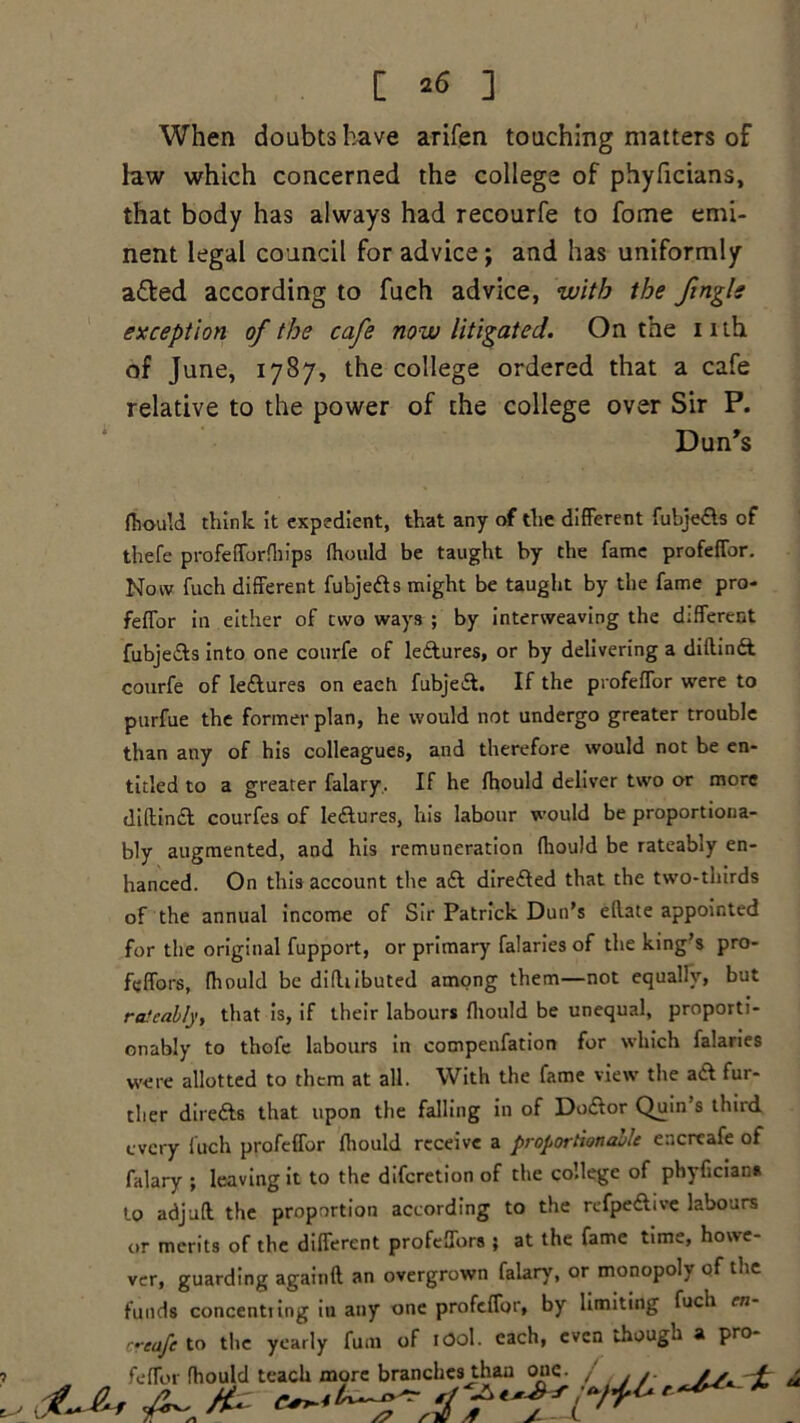 [ *6 ] When doubts have arifen touching matters of law which concerned the college of phyficians, that body has always had recourfe to fome emi- nent legal council for advice; and has uniformly a&ed according to fuch advice, with the ftngls exception of the cafe now litigated. On the inh of June, 1787, the college ordered that a cafe relative to the power of the college over Sir P. Dun’s fhould think it expedient, that any of the different fubje&s of thefe profefforfhips fhould be taught by the fame profefTor. Now fuch different fubjefts might be taught by the fame pro- feffor in either of two ways ; by interweaving the different fubje&s into one courfe of leftures, or by delivering a diftinft courfe of Ie&ures on each fubjeil. If the profefTor were to purfue the former plan, he would not undergo greater trouble than any of his colleagues, and therefore would not be en- titled to a greater falary. If he fhould deliver two or more diftindl courfes of lectures, his labour would be proportiona- bly augmented, and his remuneration fhould be rateabiy en- hanced. On this account the a6t directed that the two-thirds of the annual income of Sir Patrick Dun’s ellate appointed for the original fupport, or primary falaries of the king’s pro- feffors, fhould be didubuted among them—not equally, but rafcably, that is, if their labours fhould be unequal, proporti- onably to thofe labours in compenfation for which falaries were allotted to them at all. With the fame view the a& fur- ther dire&s that upon the falling in of Dodfor Quin’s third every fuch profefTor fhould receive a proportionable encreafe of falary ; leaving it to the diferetion of the college of phyficians to adjufl the proportion according to the refpe&ive labours or merits of the different profeffors ; at the fame time, howe- ver, guarding againfl an overgrown falary, or monopoly of the funds concentiing in any one profefTor, by limiting fuch en ’■reafe to the yearly fum of 1O0I. each, even though a pro fefTor fhould teach more branches than one. /',./■ //, f