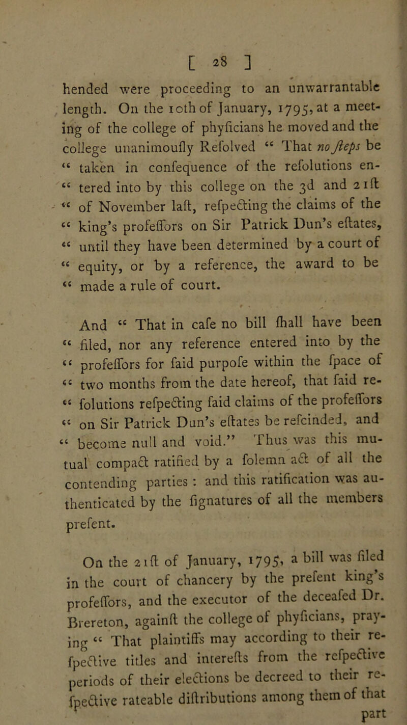 iC CC cc u [ 28 ] hended were proceeding to an unwarrantable length. On the iothof January, 1795, at a meet- ing of the college of phyficians he moved and the college unanimoufly Refolved <e That noJleps be “ taken in confequence of the refolutions en- “ tered into by this college on the 3d and 21 ft of November laft, refpe&ing the claims of the king’s profeffors on Sir Patrick Dun s eftates, until they have been determined by a court of equity, or by a reference, the award to be “ made a rule of court. r . ^ ' And “ That in cafe no bill fhall have been Si filed, nor any reference entered into by the profeffors for faid purpofe within the fpace of <c two months from the date hereof, that faid re- “ folutions refpefting faid claims of the profeffors « on Sir Patrick Dun’s eftates berefcinded, and ii become null and void.” i hus was this mu- tual compact ratified by a folemn act of all the contending parties : and this ratification was au- thenticated by the fignatures of all the members prefent. On the 21 ft of January, 1795, a bill was filed in the court of chancery by the prefent king’s profeffors, and the executor of the deceafed Dr. Brereton, againft the college of phyficians, pray- ing “ That plaintiffs may according to their re- fpeftive titles and interefls from the refpeftive periods of their eleaions be decreed to their re- fpeftive rateable diflributions among them of that v nart