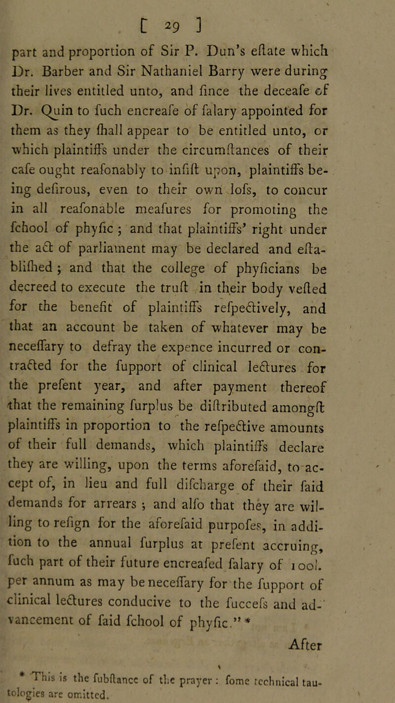 part and proportion of Sir P. Dun’s eflate which Dr. Barber and Sir Nathaniel Barry were during their lives entitled unto, and fince the deceafe of Dr. Quin to fuch encreafe of falary appointed for them as they {hall appear to be entitled unto, or which plaintiffs under the circumffances of their cafe ought reafonably to infill upon, plaintiffs be- ing defirous, even to their own lofs, to concur in all reafonable meafures for promoting the fchool of phyfic ; and that plaintiffs’ right under the a£t of parliament may be declared and effa- blifhed ; and that the college of phyficians be decreed to execute the truft in their body veiled for the benefit of plaintiffs refpe&ively, and that an account be taken of whatever may be neceflary to defray the expence incurred or con- tracted for the fupport of clinical leClures for the prefent year, and after payment thereof that the remaining furplus be diftributed amongff: plaintiffs in proportion to the refpeClive amounts of their full demands, which plaintiffs declare they are 'willing, upon the terms aforefaid, to ac- cept of, in lieu and full difcharge of their faid demands for arrears •, and alfo that they are wil- ling to refign for the aforefaid purpofes, in addi- tion to the annual furplus at prefent accruing, fuch part of their future encreafed falary of 100I. per annum as may beneceffary for the fupport of clinical leClures conducive to the fuccefs and ad- vancement of faid fchool of phyfic.”* After * * This is the fubftance of the prayer : fome technical tau- tologies are orr.itted.