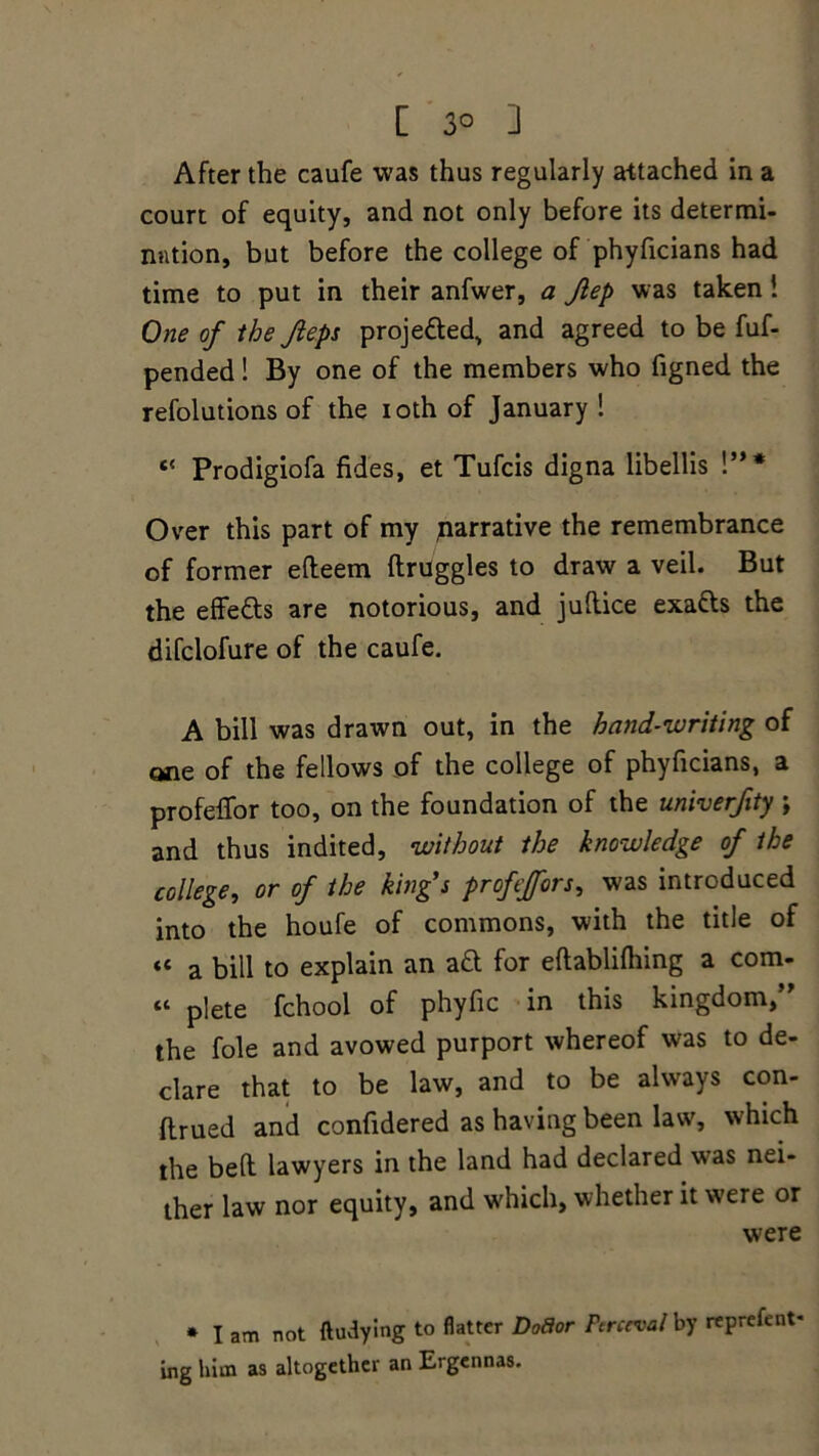 [ 3° ] After the caufe was thus regularly attached in a court of equity, and not only before its determi- nation, but before the college of phyficians had time to put in their anfwer, a Jlep was taken! One of the Jieps projected, and agreed to be fuf- pended! By one of the members who figned the refolutions of the ioth of January ! c{ Prodigiofa fides, et Tufcis digna libellis !”* Over this part of my parrative the remembrance of former edeem druggies to draw a veil. But the effe&s are notorious, and judice exads the difclofure of the caufe. A bill was drawn out, in the hand-writing of one of the fellows of the college of phyficians, a profedor too, on the foundation of the univerfity ; and thus indited, without the knowledge of the college, or of the king’s profeffors, was introduced into the houfe of commons, with the title of « a bill to explain an ad for edablifhing a com- « plete fchool of phyfic in this kingdom,” the foie and avowed purport whereof was to de- clare that to be law, and to be always con- drued and confidered as having been law, which the bed lawyers in the land had declared was nei- ther law nor equity, and w'hich, whether it were or were * I am not ftudying to flatter DoBor Ftrcrval by reprefent- ing him as altogether an Ergennas.