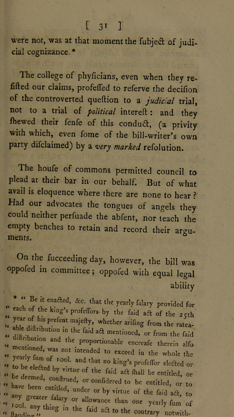 were not, was at that moment the fubjea of judi- cial cognizance.* The college of phyficians, even when they re- lifted our claims, profefled to referve the decifion of the controverted queftion to a judicial trial, not to a trial of political intereft: and they fhewed their fenfe of this conduct, (a privity with which, even fome of the bill-writer’s own party difclaimed) by a very marked refolution. The houfe of commons permitted council to plead at their bar in our behalf. But of what avail is eloquence where there are none to hear ? Had our advocates the tongues of angels they could neither perfuade the abfent, nor teach the empty benches to retain and record their argu- ments. & On the fucceeding day, however, the bill was oppofed in committee; oppofed with equal legal ability « u B/ f e,naaed> &c‘ that t1ie falary provided for „ Cach Lthc k'nS’s PmfeflW by the faid ad of the 2 cth “ a uSFefentmajCfty’ whether fifing from the ratea- „ .Me _d.ftr,button in the faid aft mentioned, or from the faid dmribution and the proportionable encreafe therein alfo „ T 7’ 7 n0t JntCnded t0 exceed the whole the “ to b^e eft 1u°°l andftllat ° k'’ng’S pr°fefl[br e,e<aed or „ be jC y bV,rtUe of the faid aft than be entitled, or „ , ’ conftrued, or confidered to be entitled, or to « a7 CCn under or by virtue of the faid aft, to y greater falary or allowance than one yearly fum of