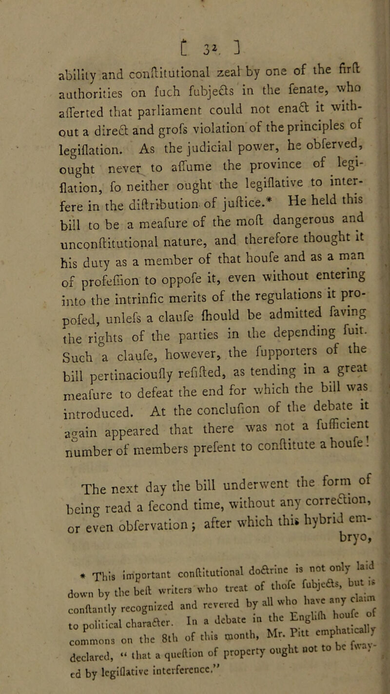 ability and conftitutional zeal by one of the fir(l authorities on fuch fubjects in the fenate, who averted that parliament could not enaft it with- out a direft and grofs violation of the principles of legiflation. As the judicial power, he obferved, ought never to affume the province of legi- flation, fo neither ought the legiflative to inter- fere in the diftribution of jultice.* He held this bill to be a meafure of the mod dangerous and unconflitutional nature, and therefore thought it his duty as a member of that houfe and as a man of profusion to oppofe it, even without entering into the intrinfic merits of the regulations it pro- pofed, unlefs a claufe fhould be admitted faving the rights of the parties in the depending^ fuit. Such a claufe, however, the fupporters of the bill pertinacioufly refilled, as tending in a great meafure to defeat the end for which the bill was introduced. At the conclufion of the debate it arrain appeared that there was not a fufficient number of members prefent to conlhtute a houfe. The next day the bill underwent the form of being read a fecond time, without any correftion, or even obfervation ; after which this hybrid em- bryo, * This important conftitutional do&rine is not only 1 down by the bed writers who treat of thofe fubjeds, but * conftantly recognized and revered by all who have »«,> to political charaacr. In a debate tn the Engl,II. houfe of commons on the 8th of this month, Mr. Pitt emphauca I declared, “ chat a queftion of property ought not to be . cd by legiflative interference.”