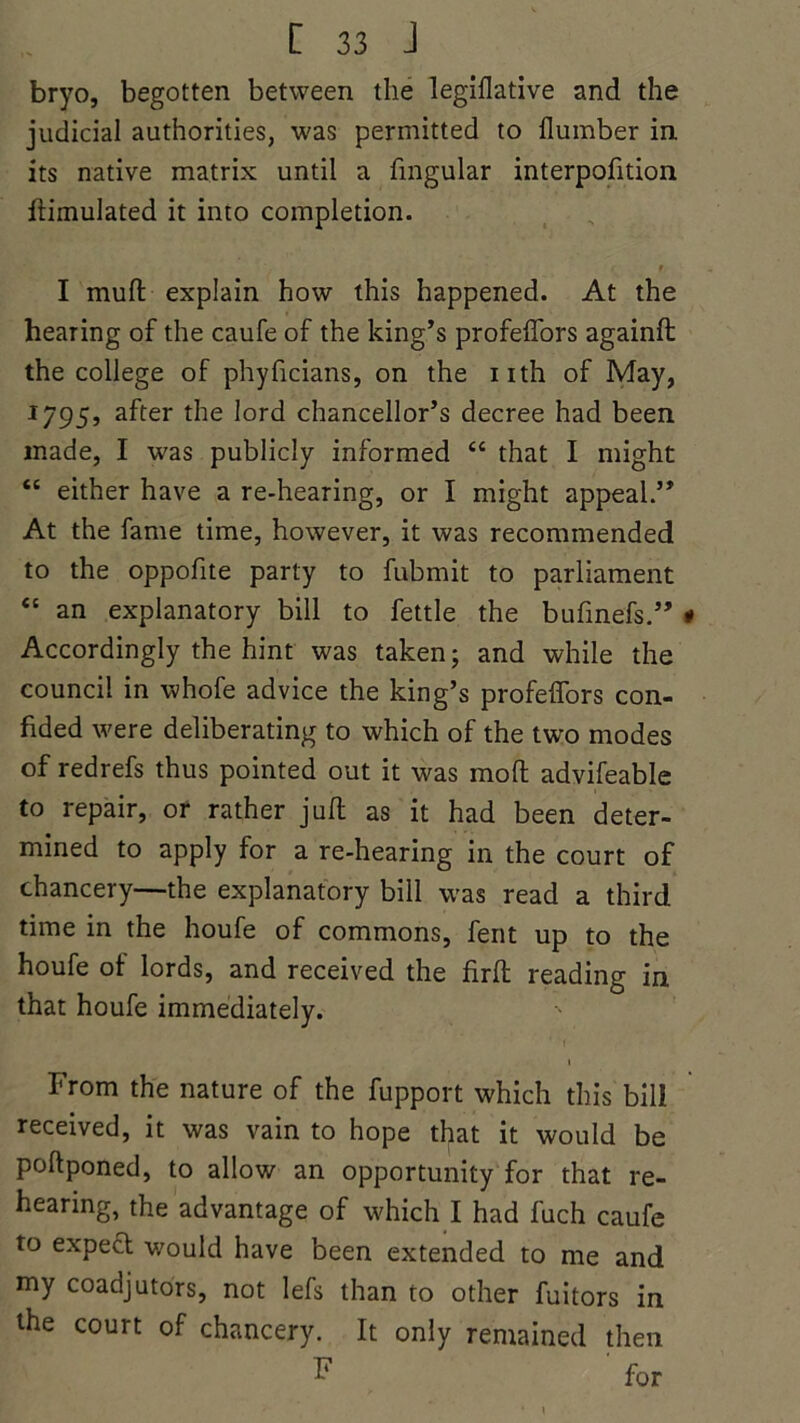 bryo, begotten between the legislative and the judicial authorities, was permitted to flumber in its native matrix until a lingular interpolition Simulated it into completion. ■ i 9 I mud explain how this happened. At the hearing of the caufe of the king’s profelfors againft the college of phyficians, on the nth of May, 1795, after the lord chancellor’s decree had been made, I was publicly informed “ that I might “ either have a re-hearing, or I might appeal.” At the fame time, however, it was recommended to the oppofite party to fubmit to parliament “ an explanatory bill to fettle the bufinefs.” * Accordingly the hint was taken; and while the council in whofe advice the king’s profelfors con- fided were deliberating to which of the two modes of redrefs thus pointed out it was mod advifeable to repair, or rather juft as it had been deter- mined to apply for a re-hearing in the court of chancery—the explanatory bill was read a third time in the houfe of commons, fent up to the houfe of lords, and received the firft reading in that houfe immediately. 1 From the nature of the fupport which this bill received, it was vain to hope that it would be poftponed, to allow an opportunity for that re- hearing, the advantage of which I had fuch caufe to expect would have been extended to me and my coadjutors, not lefs than to other fuitors in the court of chancery. It only remained then F for
