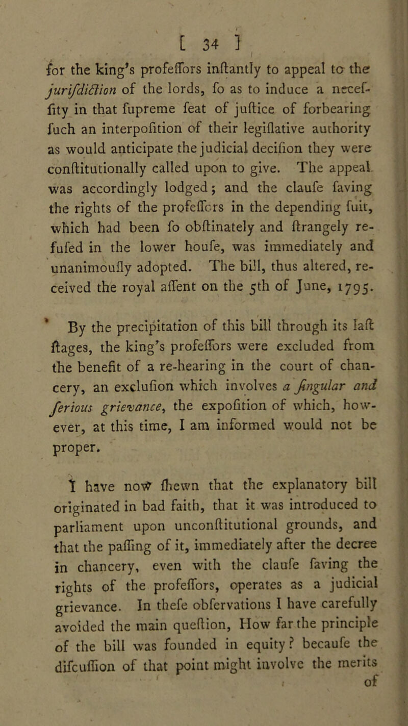I /or the king’s profeflors inftantly to appeal to the jurifdidion of the lords, fo as to induce a necef- fity in that fupreme feat of jultice of forbearing fuch an interpofition of their legiflative authority as would anticipate the judicial decifion they were conftitutionally called upon to give. The appeal was accordingly lodged; and the claufe faving the rights of the profelTcrs in the depending fuit, which had been fo obftinately and ftrangely re- fufed in the lower houfe, was immediately and unanimoufly adopted. The bill, thus altered, re- ceived the royal aflent on the 5th of June, 1795. By the precipitation of this bill through its lad ftages, the king’s profeflors were excluded from the benefit of a re-hearing in the court of chan- cery, an exclufion which involves a Jingular and ferions grievance, the expofition of which, how- ever, at this time, I am informed would not be proper. t have no\V (hewn that the explanatory bill originated in bad faith, that it was introduced to parliament upon unconflitutional grounds, and that the palling of it, immediately after the decree in chancery, even with the claufe faving the rights of the profeflors, operates as a judicial grievance. In thefe obfervations I have carefully avoided the main queftion, How far the principle of the bill was founded in equity? becaufe the difcuflion of that point might involve the merits , of