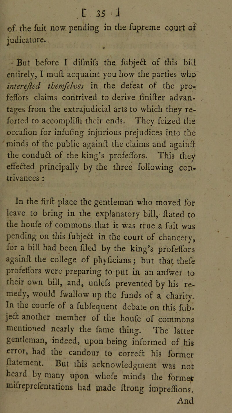 of the fuit now pending in the fupreme cpurt of judicature. But before I difmifs the fubjeft of this bill entirely, I mud acquaint you how the parties who interejled the?nfelves in the defeat of the pro- feflors claims contrived to derive fmifter advan- _ tages from the extrajudicial arts to which they re- l'orted to accomplish their ends. They feized the occafion for infufing injurious prejudices into the minds of the public againft the claims and againft: the conduft of the king’s profefl'ors. This they effe&ed principally by the three following con- trivances : In the firft place the gentleman who moved for leave to bring in the explanatory bill, dated to the houfe of commons that it was true a fuit was pending on this fubjedt in the court of chancery, for a bill had been filed by the king’s profeflors againft the college of phyficians; but that thefe profefl'ors were preparing to put in an anfwer to their own bill, and, unlefs prevented by his re- medy, would fwallow up the funds of a charity. In the courfe of a fubfequent debate on this fub- je£t another member of the houfe of commons mentioned nearly the fame thing. The latter gentleman, indeed, upon being informed of his error, had the candour to correfl his former ftatement. But this acknowledgment was not heard by many upon whofe minds the forme* mifreprefentations had made ftrong impreflions. And