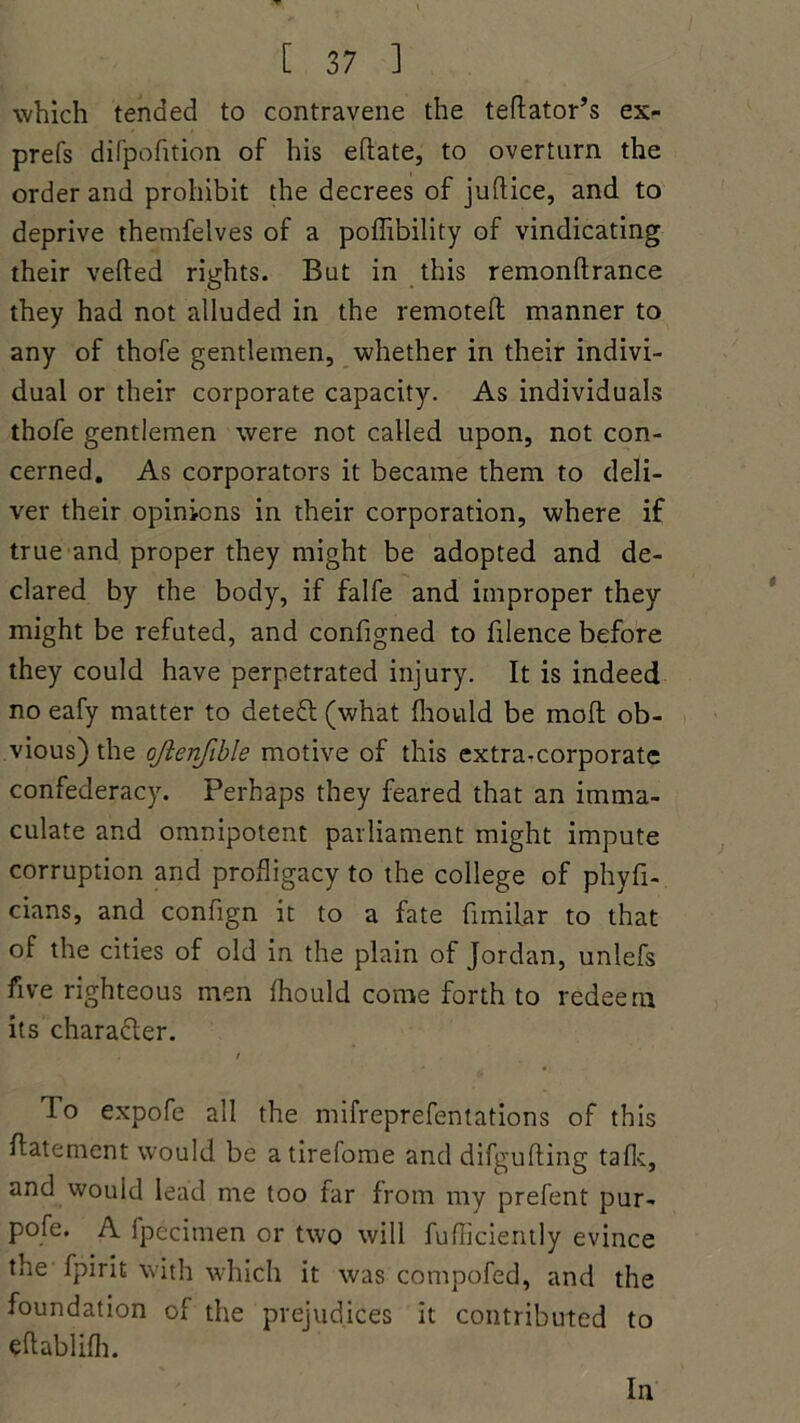which tended to contravene the teftator’s ex- prefs difpofition of his eft ate, to overturn the order and prohibit the decrees of juftice, and to deprive thenifelves of a poflibility of vindicating their vefted rights. But in this remonftrance they had not alluded in the remotefl manner to any of thofe gentlemen, whether in their indivi- dual or their corporate capacity. As individuals thofe gentlemen were not called upon, not con- cerned. As corporators it became them to deli- ver their opinions in their corporation, where if true and proper they might be adopted and de- clared by the body, if falfe and improper they might be refuted, and configned to filence before they could have perpetrated injury. It is indeed no eafy matter to detedl (what fhould be mofl ob- vious) the oftenfible motive of this extra-corporate confederacy. Perhaps they feared that an imma- culate and omnipotent parliament might impute corruption and profligacy to the college of phyfi- cians, and confign it to a fate fimilar to that of the cities of old in the plain of Jordan, unlefs five righteous men fhould come forth to redeem its character. i lo expofe all the mifreprefentations of this Abatement would be atirefome and difgufling talk, and would lead me too far from my prefent pur- pofe. A fpecimen or two will fufficiently evince the fpirit with which it was compofed, and the foundation of the prejudices it contributed to eftablifh. In