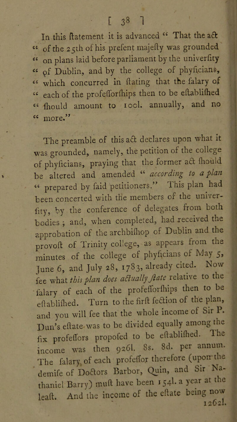 [ 3« 1 cc CC CC cc cc cc cc In this ftatement it is advanced “ That the aft of the 25 th of his prefent majedy was grounded on plans laid before parliament by the univerfity pf Dublin, and by the college of phyftcians, which concurred in dating that the falary of each of the profedordiips then to be edablilhed diould amount to iool. annually, and no more.” The preamble of this aft declares upon what it was grounded, namely, the petition of the college of phyficians, praying that the former aft diould be altered and amended “ according to apian “ prepared by faid petitioners. dhis plan had been concerted with the members ci the univer- fity 9 by the conference of delegates from both bodies j and, when completed, had jeceived the approbation of the archbidiop of Dublin and the provod of Trinity college, as appears from the minutes of the college of phyficians of May 5, June 6, and July 28, 1783, already cited. Now fee what this plan docs actually Jlate relatiie to the falary of each of the profefforfhips then to be edablidied. Turn to the drd feftion of the plan, and you will fee that the whole income of Sir P. Dun’s edate-was to be divided equally among the fix profeffors propofed to be edablidied. The income was then 926I. 8s. 8d. per annum. The falary of each profeffor therefore (uporrthe demife of Doftors Barbor, Quin, and Sir Na- thaniel Barry) mud have been 154b a year at the lead. And the income of the edate being now 1262I.
