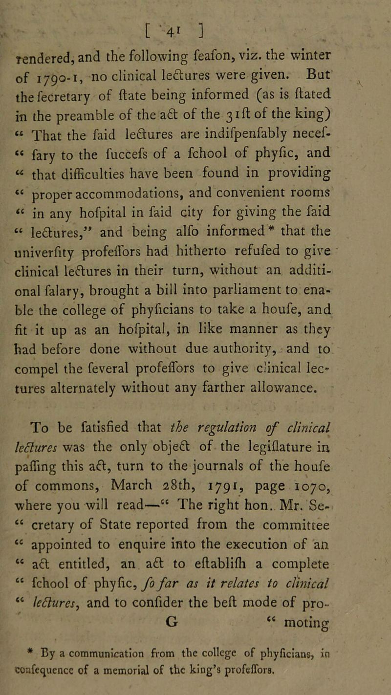 [ ;-4* 1 rendered, and the following feafon, viz. the winter of 1790-1, no clinical lectures were given. But the fecretary of ftate being informed (as is dated in the preamble of the aft of the 31ft of the king) « That the faid leftures are indifpenfably necef- “ fary to the fuccefs of a fchool of phyfic, and « that difficulties have been found in providing “ proper accommodations, and convenient rooms “ in any hofpital in faid city for giving the faid “ lectures,5’ and being alfo informed * that the univerfity profeffors had hitherto refufed to give clinical lectures in their turn, without an additi- onal falary, brought a bill into parliament to ena- ble the college of phyficians to take a houfe, and fit it up as an hofpital, in like manner as they had before done without due authority, and to compel the feveral profeffors to give clinical lec- tures alternately without any farther allowance. To be fatisfied that the regulation of clinical lectures was the only object of the legiflature in paffing this aft, turn to the journals of the houfe of commons, March 28th, 1791, page 1070, where you will read—56 The right hon. Mr. Se- “ cretary of State reported from the committee “ appointed to enquire into the execution of an <c aft entitled, an aft to eftablifh a complete “ fchool of phyfic, fo far as it relates to clinical “ lectures, and to confider the beft mode of pro- G cc moting * By a communication from the college of phyficians, in conference of a memorial of the king’s profdfora.