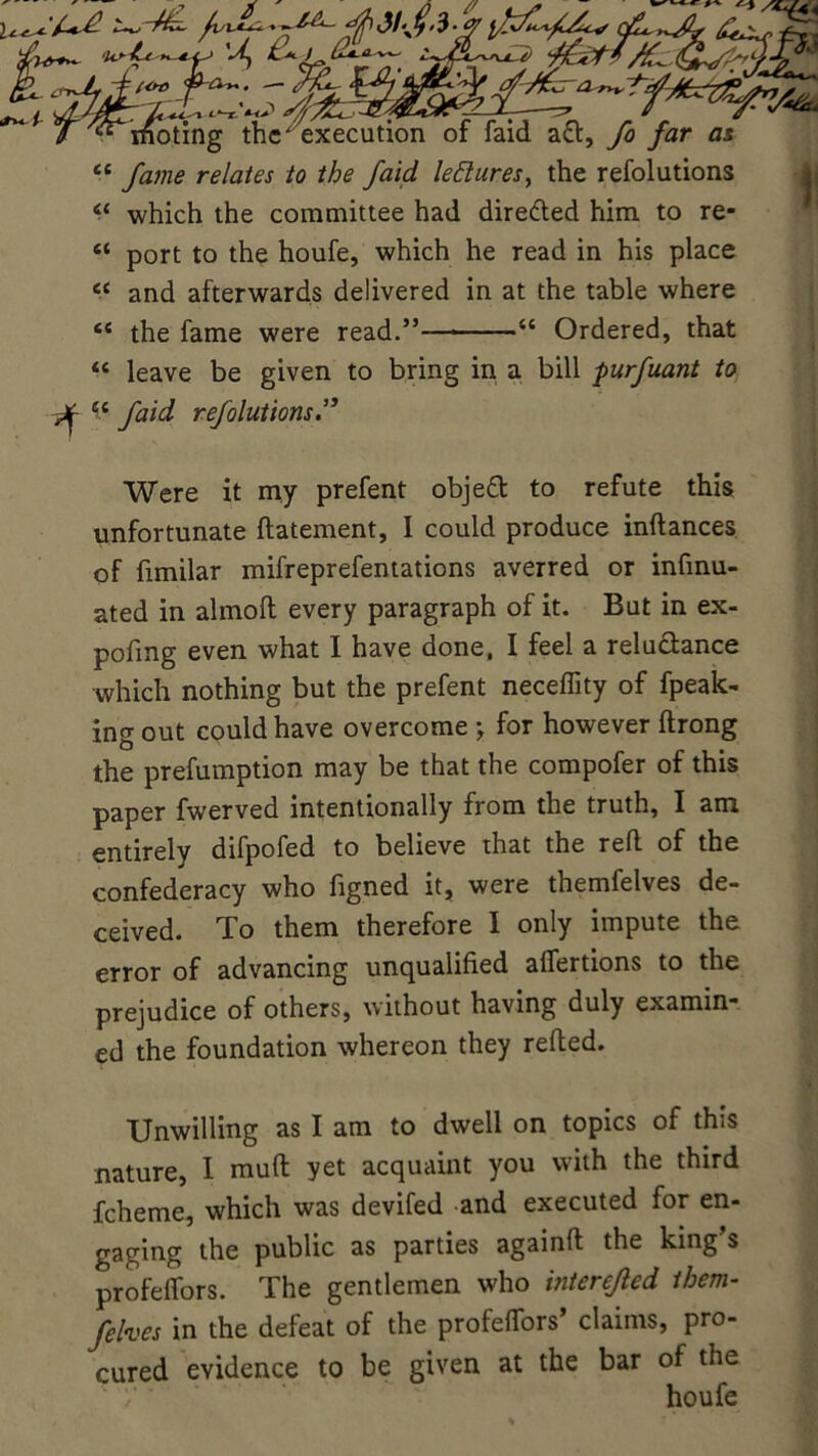 <£ fame relates to the faid leftures, the refolutions “ which the committee had diredled him to re- 4‘ port to the houfe, which he read in his place cc and afterwards delivered in at the table where <{ the fame were read.”— “ Ordered, that “ leave be given to bring in a bill purfuant to ^ u faid refolutions Were it my prefent objett to refute this unfortunate ftatement, I could produce indances of fimilar mifreprefentations averred or infinu- ated in almod every paragraph of it. But in ex- pofmg even what I have done, I feel a relu&ance which nothing but the prefent neceflity of fpeak- ing out could have overcome •, for however ftrong the preemption may be that the compofer of this paper fwerved intentionally from the truth, I am entirely difpofed to believe that the red of the confederacy who figned it, were themfelves de- ceived. To them therefore I only impute the error of advancing unqualified afiertions to the prejudice of others, without having duly examin- ed the foundation whereon they reded. Unwilling as I am to dwell on topics of this nature, I mud yet acquaint you with the third fcheme, which was devifed and executed for en- gaging the public as parties againd the king’s profelfors. The gentlemen who interefled them- felves in the defeat of the profelfors’ claims, pro- cured evidence to be given at the bar of the houfe