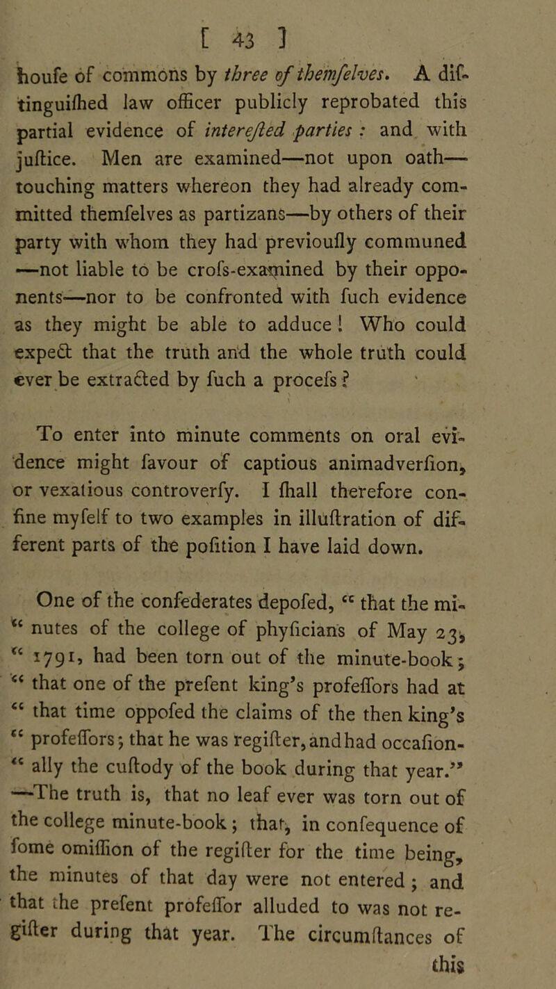 houfe of commons by three of themfelves. A dif- tinguifhed law officer publicly reprobated this partial evidence of interefled parties : and with juftice. Men are examined—not upon oath—• touching matters whereon they had already com- mitted themfelves as partizans—by others of their party with whom they had previoufly communed —not liable to be crofs-examined by their oppo- nents—nor to be confronted with fuch evidence as they might be able to adduce 1 Who could expeft that the truth and the whole truth could ever be extra&ed by fuch a procefs ? To enter into minute comments on oral evi- dence might favour of captious animadverfion, or vexatious controverfy. I fhall therefore con- fine myfelf to two examples in illuflration of dif- ferent parts of the pofition I have laid down. One of the confederates depofed, ce that the mi- “ nutes of the college of phyficians of May 23* “ 1791, had been torn out of the minute-book; “ that one of the prefent king’s profeffors had at “ that time oppofed the claims of the then king’s “ profeffors; that he was regifter,andhad occafion- “ ally the cuftody of the book during that year.” —Ihe truth is, that no leaf ever was torn out of the college minute-book ; that, in confequence of fome omiffion of the regifter for the time being, the minutes of that day were not entered ; and that the prefent profeffor alluded to was not re- gifter during that year. The circumftances of this