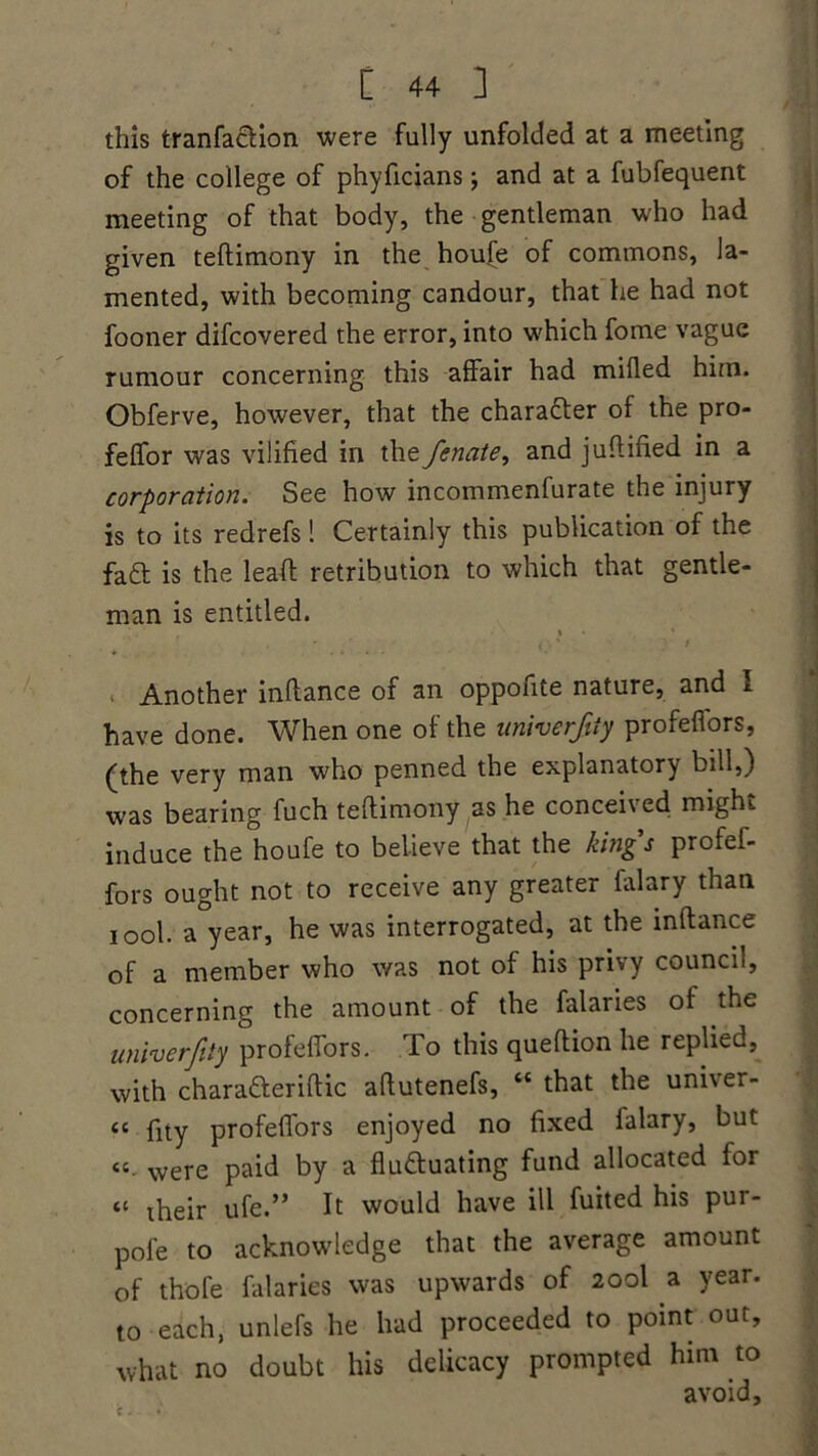 this tranfaction were fully unfolded at a meeting of the college of phyficians and at a fubfequent meeting of that body, the gentleman who had given teftimony in the houfe of commons, la- mented, with becoming candour, that he had not fooner difcovered the error, into which fome vague rumour concerning this affair had milled hitn. Obferve, however, that the character of the pro- feflfor was vilified in the fenate, and junified in a corporation. See how incommenfurate the injury is to its redrefs 1 Certainly this publication of the fa£t is the lead retribution to which that gentle- man is entitled. * • ‘ • ' ' i ' 1 . Another inllance of an oppofite nature, and I have done. When one of the univerfity profefiors, (the very man who penned the explanatory bill,) was bearing fuch teftimony as he concei\ ed might induce the houfe to believe that the kings profef- fors ought not to receive any greater falary than iool. a year, he was interrogated, at the inftance of a member who was not of his privy council, concerning the amount of the falaries of the univerfity profeffors. To this queftion he replied, with charatteriftic aftutenefs, “ that the uni\er- “ fity profeffors enjoyed no fixed falary, but cc were paid by a fluctuating fund allocated for “ their ufe.” It would have ill fuited his pur- pole to acknowledge that the average amount of thofe falaries was upwards of 200I a year, to each, unlefs he had proceeded to point out, what no doubt his delicacy prompted him to avoid.