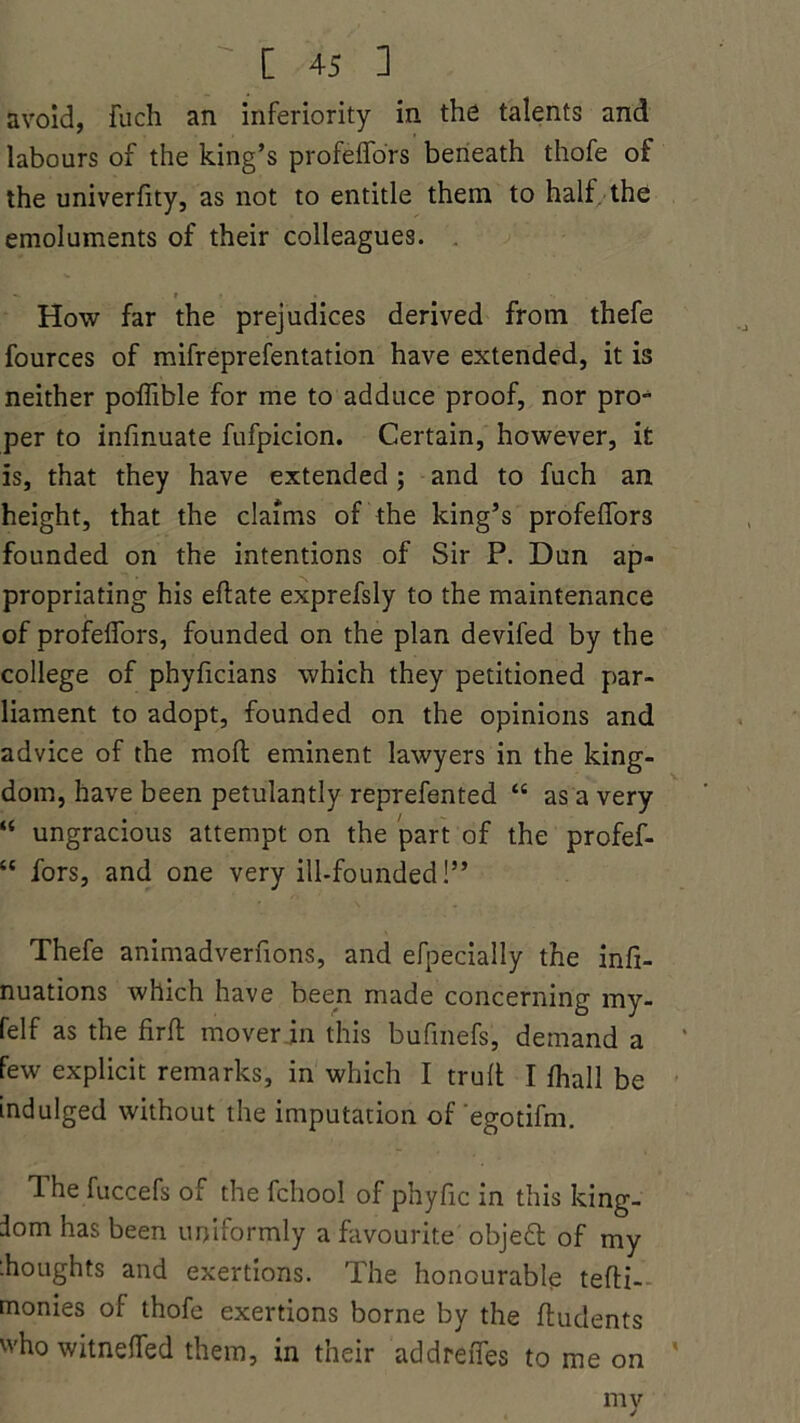 avoid, fuch an inferiority in the talents and labours of the king’s profeffors beneath thofe of the univerfity, as not to entitle them to half the emoluments of their colleagues. «. . » * . How far the prejudices derived from thefe fources of mifreprefentation have extended, it is neither poffible for me to adduce proof, nor pro- per to infinuate fufpicion. Certain, however, it is, that they have extended; and to fuch an height, that the claims of the king’s profeffors founded on the intentions of Sir P. Dun ap- propriating his eflate exprefsly to the maintenance of profeffors, founded on the plan devifed by the college of phyficians which they petitioned par- liament to adopt, founded on the opinions and advice of the molt eminent lawyers in the king- dom, have been petulantly reprefented “ as a very “ ungracious attempt on the part of the profef- “ fors, and one very ill-founded!” Thefe animadvernons, and efpecially the infi- nuations which have been made concerning my- felf as the firfl mover in this bufinefs, demand a few explicit remarks, in which I truft I fhall be indulged without the imputation of egotifm. The fuccefs of the fchool of phyfic in this king- dom has been uniformly a favourite objed of my ihoughts and exertions. The honourable tefti- monies of thofe exertions borne by the ftudents who witneffed them, in their addreffes to me on my