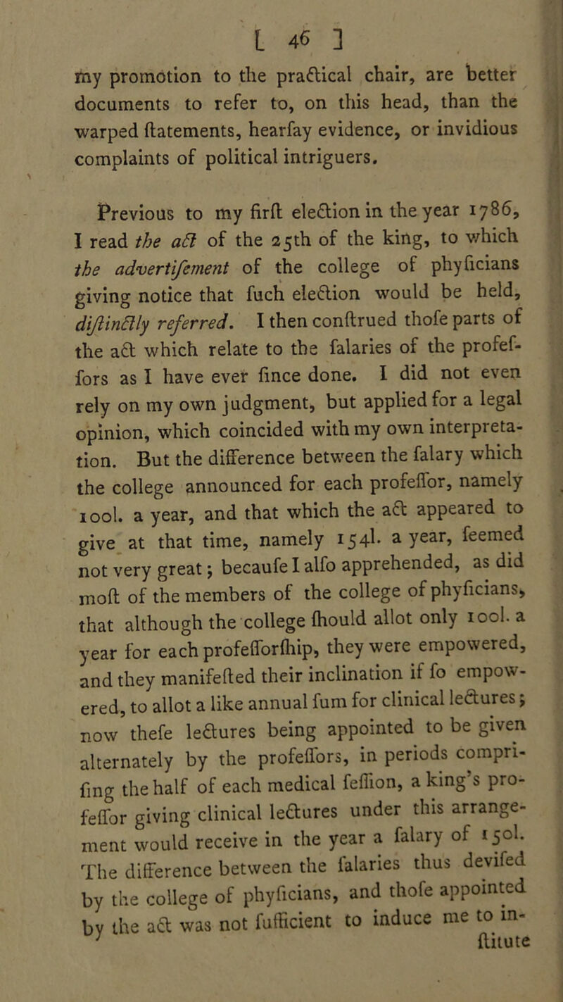 my promotion to the practical chair, are better documents to refer to, on this head, than the warped ftatements, hearfay evidence, or invidious complaints of political intriguers. Previous to my firfl: ele&ion in the year 1786, I read the aft of the 25th of the king, to which the advertifement of the college of phyficians giving notice that fuch ele&ion would be held, dijiinclly referred. I then conftrued thofe parts of the aft which relate to the falaries of the profef- fors as I have ever fince done. I did not even rely on my own judgment, but applied for a legal opinion, which coincided with my own interpreta- tion. But the difference between the falary which the college announced for each profeflor, namely 100I. a year, and that which the a£t appeared to give at that time, namely 154b a Year> feemed not very great $ becaufe I alfo apprehended, as did moft of the members of the college of phyficians, that although the college (hould allot only iool. a year for each profefforlhip, they were empowered, and they manifefted their inclination if fo empow- ered, to allot a like annual fum for clinical le&ures j now thefe ledures being appointed to be given alternately by the profeilors, in periods compri- fing the half of each medical feffion, a king s pro- feffor giving clinical le&ures under this arrange- ment would receive in the year a falary of 150I. The difference between the lalaries thus devifed by the college of phyficians, and thofe appointed bv the ad was not fufficient to induce me to m- ; ftitute