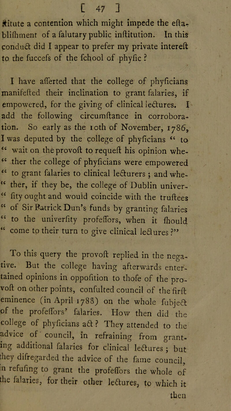 ititute a contention which might impede the efta- blifhment of a falutary public inftitution. In this conduct did I appear to prefer my private intereft to the fuccefs of the fchool of phyfic ? I have aflerted that the college of phyficians manifefted their inclination to grant falaries, if empowered, for the giving of clinical ledures. I add the following circumftance in corrobora- tion. So early as the ioth of November, 1786, I was deputed by the college of phyficians “ to <c wait on thb provoft to requeft his opinion whe- <e ther the college of phyficians were empowered “ to grant falaries to clinical ledurers; and whe- “ ther, if they be, the college of Dublin univer- “ fity ought and would coincide with the truftees “ of Sir Patrick Dun’s funds by granting falaries “ to the univerfity profeflors, when it fliould “ come to their turn to give clinical ledures ?” To this query the provoft replied in the nega- tive. But the college having afterwards enter- tained opinions in oppofition to thofe of the pro- voft on other points, confulted council of thefirft eminence (in April 1788) on the whole fubjeft of the profe(Tors’ falaries. How then did the college of phyficians ad ? They attended to the advice of council, in refraining from grant- ing additional falaries for clinical ledures; but they difregarded the advice of the fame council, in refufing to grant the profeflors the whole of the falaries, for their other ledures, to which it then