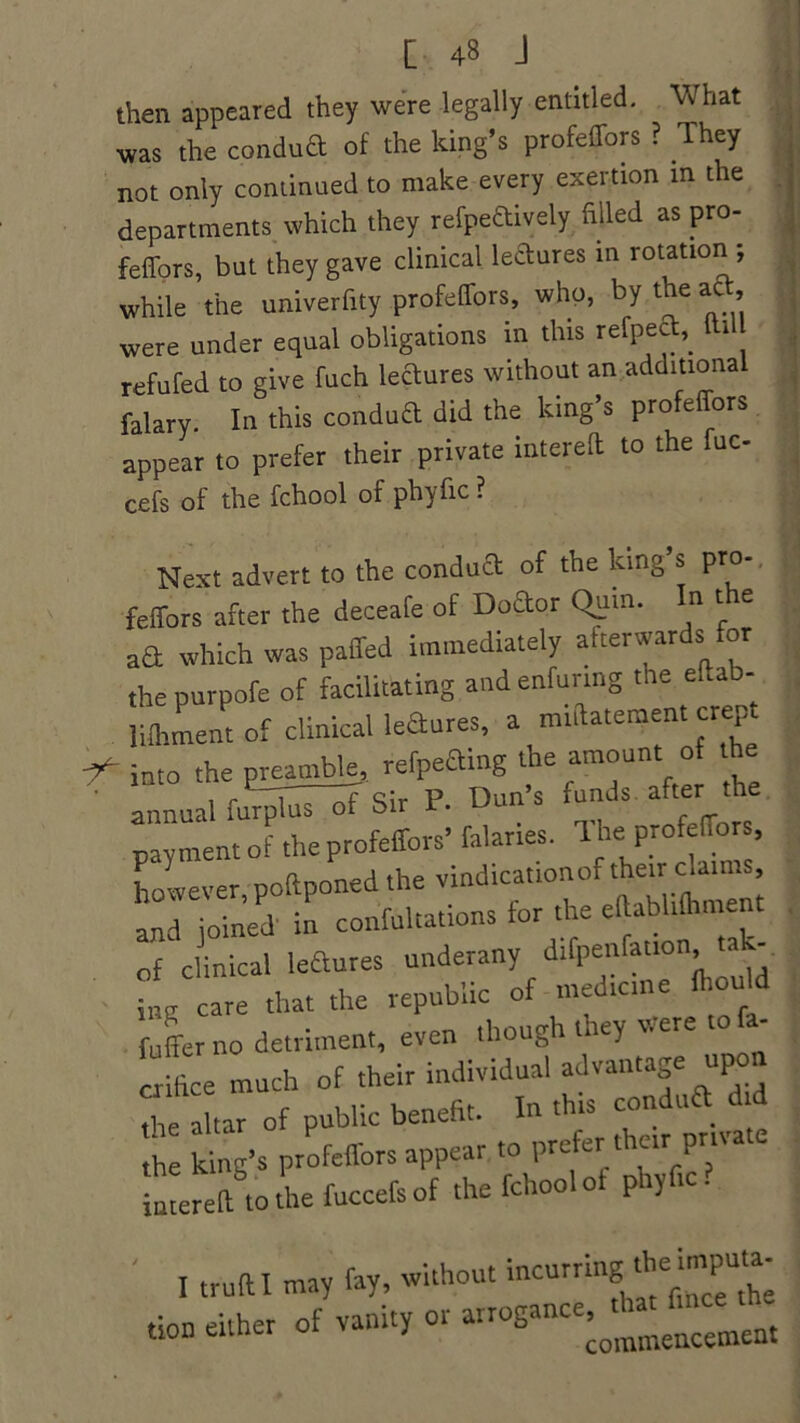 then appeared they were legally entitled. What was the condua of the king’s profeffors ? They not only continued to make every exertion in the departments which they refpeaively filled as pro- feffors, but they gave clinical leaures in rotation ; while the univerfity profelTors, who, by the aft, were under equal obligations in this refpea,. i refufed to give fuch leaures without an additional falary. In this condua did the king’s profelTors appear to prefer their private intereft to the fuc- cefs of the fchool of phyfic ? Next advert to the condua of the king s pro- feffors after the deceafe of Doaor Quin. n ' e aa which was paffed immediately afterwards for the purpofe of facilitating and enfunng the eiiab- liihment of clinical leaures, a nnftatement crep f into the preamble, refpeaing the amount of the annual furpluT~of Sir P. Dun’s funds after the payment of the profeffors’ falaries. T he profeffors, however poftponedthe vindicattonof their claims, '::d iolned in confultations for the effab.i.hment of clinical leaures underany difpenfatton t - iBg care that the republic of medicine Ihould fuffer no detriment, even though they were - „ fice much of their individual advantage upon die altar of public benefit. In this - ^ the king’s profeffors appear to prefer their pm iutereft°to the fuccefs of the fchool of phyfic? I trull I may fay, without incurrmg the imputa- tion either of vanity or arrogance thmfince^