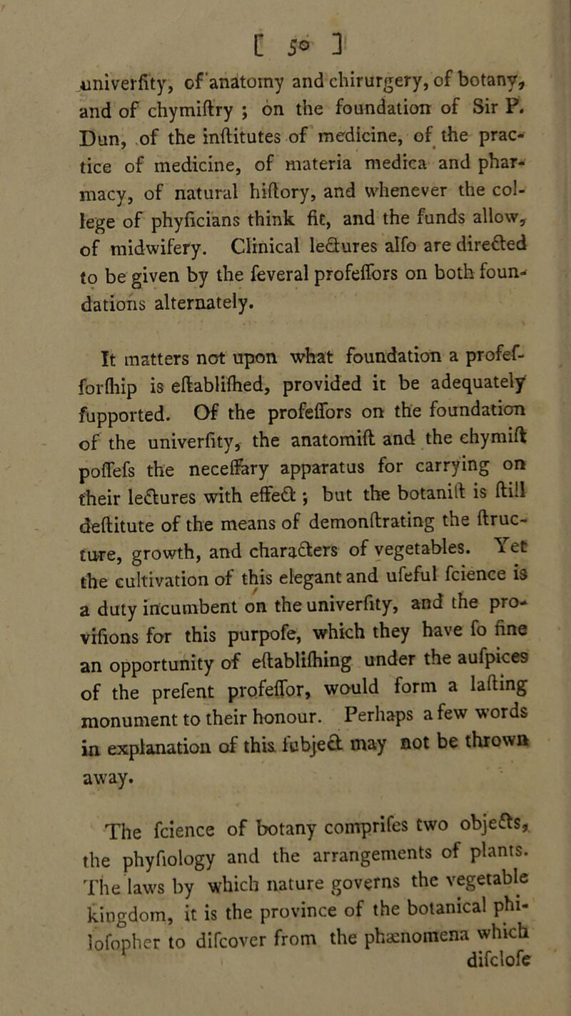 C 5° ]' univerfity, of anatomy and chirurgery, of botany, and of chymiftry ; on the foundation of Sir P. Dun, of the inftitutes of medicine, of the prac- tice of medicine, of materia medica and phar- macy, of natural hiftory, and whenever the col- lege of phyficians think fit, and the funds allow, of midwifery. Clinical lectures alfo are directed to be given by the feveral profeffors on both foun- dations alternately. It matters not upon what foundation a profef- forfhip is eftablifhed, provided it be adequately fupported. Of the profeffors on the foundation of the univerfity, the anatomift and the ehymift poffefs the neceffary apparatus for carrying on their lectures with effeft ; but the botanift is ftill deftitute of the means of demonftrating the ftruc- ture, growth, and charters of vegetables. Yet the cultivation of this elegant and ufeful fcience is a duty incumbent on the univerfity, and the pro- vifions for this purpofe, which they have fo fine an opportunity of eflablifhing under the aufpices of the prefent profeffor, would form a lading monument to their honour. Perhaps a few words in explanation of this iubject may not be thrown away. The fcience of botany comprifes two objects, the phyfiology and the arrangements of plants. The laws by which nature governs the vegetable kingdom, it is the province of the botanical phi- lofopher to difcover from the phenomena which difclofe