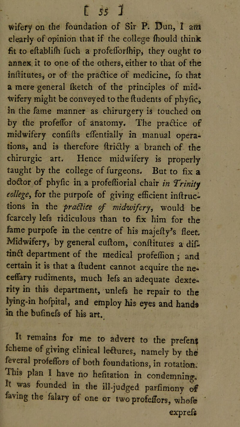 wifery on the foundation of Sir P. Dun, I an* clearly of opinion that if the college fhould think fit to eftablifh fuch a profeflorfhip, they ought to annex it to one of the others, either to that of the inftitutes, or of the pradice of medicine, fo that a mere general (ketch of the principles of mid- ■tvifery might be conveyed to the ftudents of phyfic, in the fame manner as chirurgery is touched on by the profeflor of anatomy. The pradice of midwifery confifts eflentially in manual opera- tions, and is therefore ftridly a branch of the chirurgic art. Hence midwifery is properly taught by the college of furgeons. But to fix a dodor of phyfic in a profeffiorial chair in Trinity college, for the purpofe of giving efficient inftruc- tions in the praftice of midwifery, would be fcarcely lef3 ridiculous than to fix him for the fame purpofe in the centre of his majefty’s fleet. Midwifery, by general cuftom, conftitutes a dif- tind department of the medical profeffion; and certain it is that a ftudent cannot acquire the ne- ceffary rudiments, much lefs an adequate dexte- rity in this department, unlefs he repair to the lying-in hofpital, and employ his eyes and hand* in the bufinefs of his art. It remains for me to advert to the prefen$ fcheme of giving clinical ledures, namely by the feveral profeflors of both foundations, in rotation. This plan I have no hefitation in condemning. It was founded in the ill-judged parfimony of faving the falary of one or two profeffors, whofe exprefs