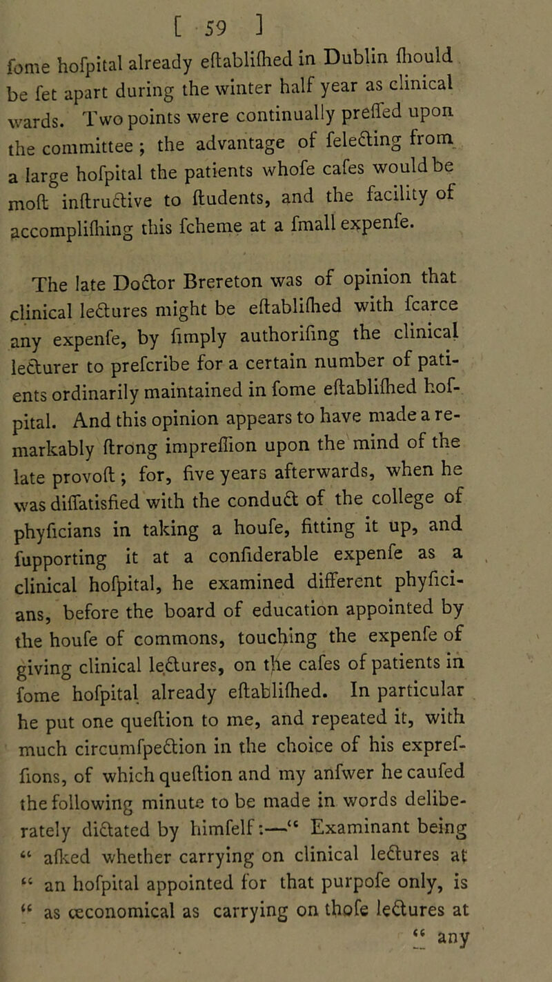 fame hofpital already eftablilhed in Dublin fhould be fet apart during the winter half year as clinical wards. Two points were continually prefled upon the committee ; the advantage of fele&ing from a large hofpital the patients whofe cafes would be molt inftruftive to Undents, and the facility of accomplifhing this fcheme at a fmall expenfe. The late Doctor Brereton was of opinion that clinical lectures might be eftablifhed with fcarce any expenfe, by Amply authoriflng the clinical letturer to prefcribe for a certain number of pati- ents ordinarily maintained in fome eftablifhed hof- pital. And this opinion appears to have made a re- markably ftrong impreflion upon the mind of the late provoft ; for, five years afterwards, when he was diflatisfied with the conduct of the college of phyflcians in taking a houfe, fitting it up, and fupporting it at a confiderable expenfe as a clinical hofpital, he examined different phyfici- ans, before the board of education appointed by the houfe of commons, touching the expenfe of giving clinical leftures, on tjle cafes of patients in fome hofpital already eftablifhed. In particular he put one queftion to me, and repeated it, with much circumfpe&ion in the choice of his expref- fions, of which queftion and my anfwer hecaufed the following minute to be made in words delibe- rately dilated by himfelf:—“ Examinant being “ afked whether carrying on clinical le&ures at “ an hofpital appointed for that purpofe only, is u as ^economical as carrying on thofe le&ures at “ any