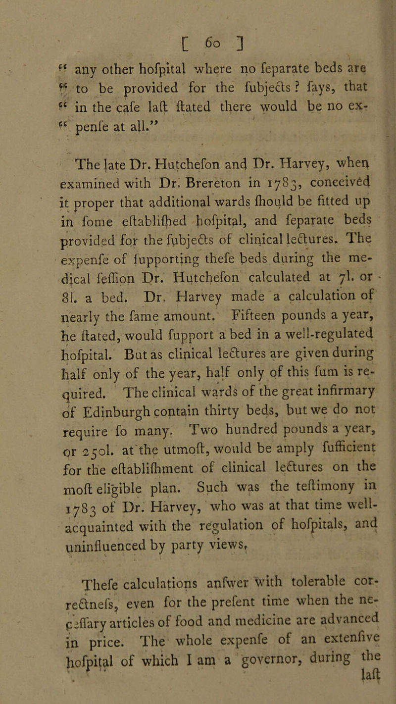 any other hofpital where no feparate beds are to be provided for the fubjects ? fays, that “ in the cafe lad dated there would be no ex- c‘ penle at all.” The late Dr. Hutchefon and Dr. Harvey, when examined with Dr. Brereton in 1783* conceived it proper that additional wards fhould be fitted up in fome edablifhed hofpital, and feparate beds provided for the fubjefts of clinical le&ures. The expenfe of lupportihg thefe beds during the me- djcal feffion Dr. Hutchefon calculated at 7I. or • 81. a bed. Dr. Harvey made a calculation of nearly the fame amount. Fifteen pounds a year, he dated, would fupport abed in a well-regulated hofpital. But as clinical lectures are given during half only of the year, half only of this fum is re- quired. The clinical wards of the great infirmary of Edinburgh contain thirty beds, but we do not require fo many. Two hundred pounds a year, or 250I. at the utmod, would be amply fufficient for the edablifhment of clinical lectures on the mod eligible plan. Such was the tedimony in 1783 of Dr. Harvey, who was at that time well- acquainted with the regulation of hofpitals, and uninfluenced by party views, Thefe calculations anfwer with tolerable cor- re&nefs, even for the prefent time when the ne- peflary articles of food and medicine are advanced in price. The whole expenfe of an extenfi\e hofpital of which I am a governor, during the