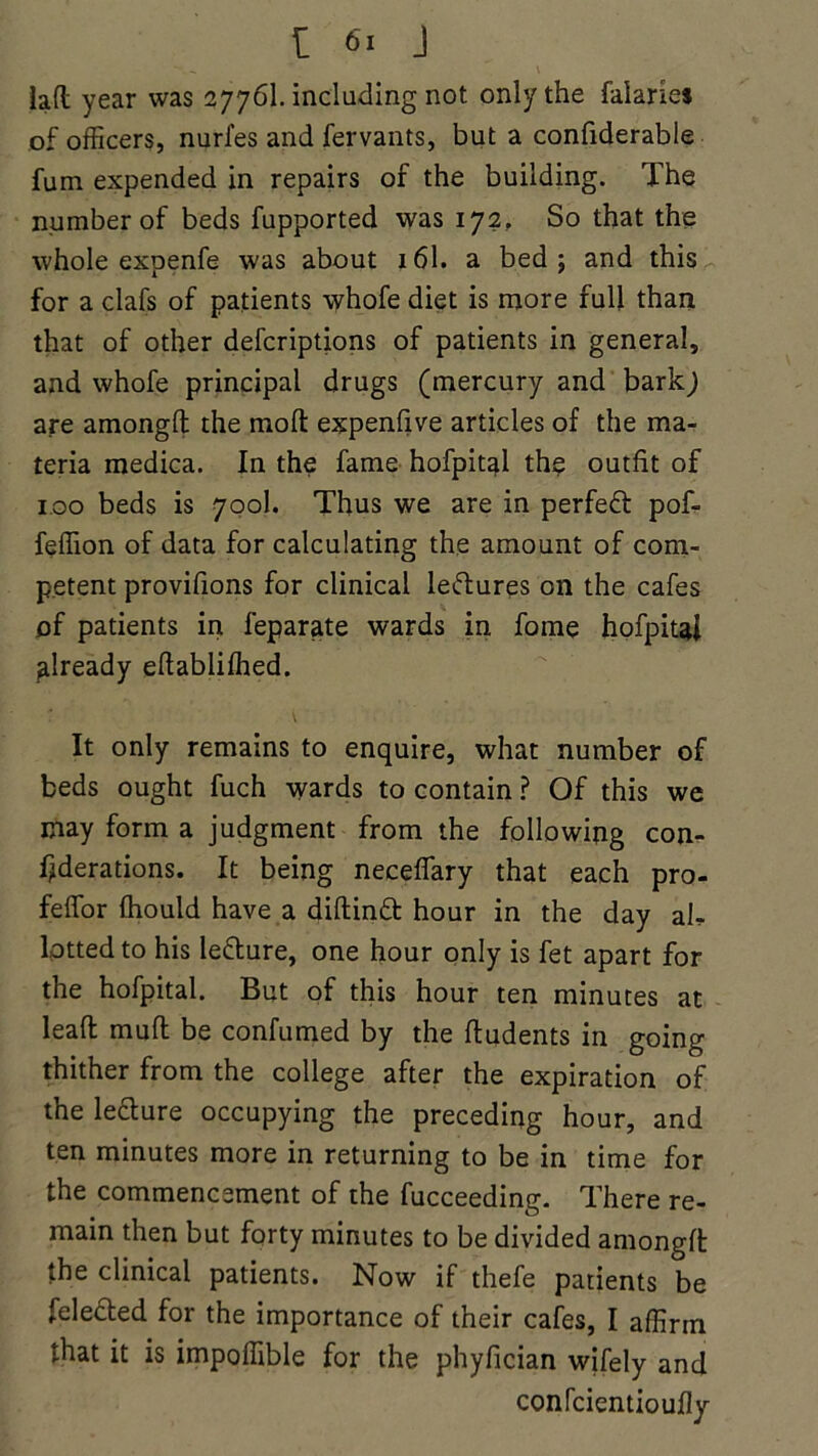 lafl year was 2776I. including not only the Salaries of officers, nurl'es and fervants, but a confiderable fum expended in repairs of the building. The number of beds fupported was 172, So that the whole expenfe was about 161. a bed; and this for a clafs of patients \yhofe diet is more full than that of other defcriptions of patients in general, and whofe principal drugs (mercury and bark; are amongfl: the mod expenfive articles of the ma- teria medica. In the fame hofpitai the outfit of 100 beds is 700I. Thus we are in perfect pof- feffion of data for calculating the amount of com- petent provisions for clinical lectures on the cafes of patients in Separate wards in fome hofpitai already efiablifhed. It only remains to enquire, what number of beds ought fuch wards to contain ? Of this we may form a judgment from the following com federations. It being neceflary that each pro- feffor fhould have a diftind hour in the day ah lotted to his ledure, one hour only is fet apart for the hofpitai. But of this hour ten minutes at lead mull be confumed by the ftudents in going thither from the college after the expiration of the ledure occupying the preceding hour, and ten minutes more in returning to be in time for the commencement of the Succeeding. There re- main then but forty minutes to be divided amongft the clinical patients. Now if thefe patients be Selected for the importance of their cafes, I affirm that it is impofiible for the phyfician wifely and confcientioully