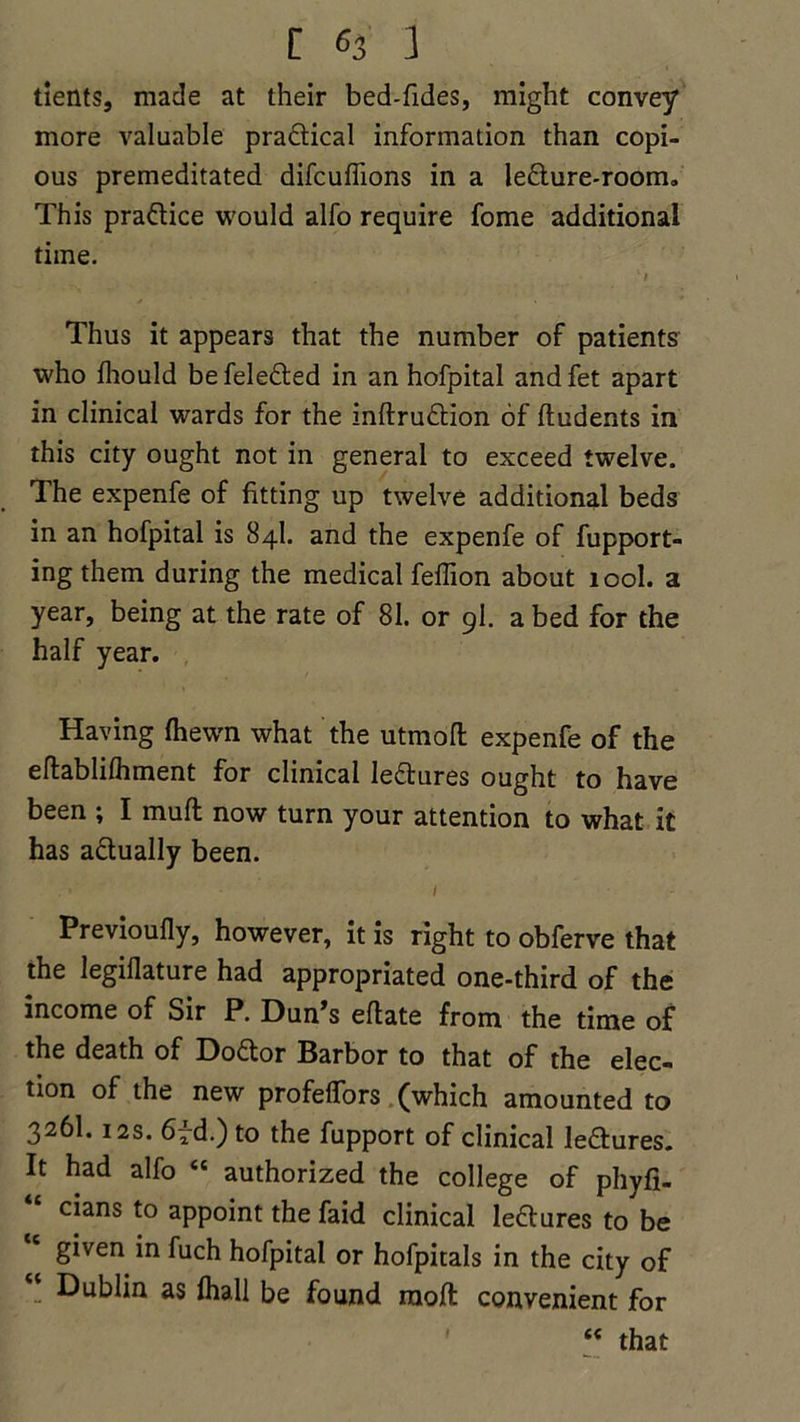 tients, made at their bed-fides, might convey more valuable pra&ical information than copi- ous premeditated difcuflions in a le£lure-room. This pra&ice would alfo require fome additional time. Thus it appears that the number of patients who Ihould befele&ed in an hofpital andfet apart in clinical wards for the inftruftion of ftudents in this city ought not in general to exceed twelve. The expenfe of fitting up twelve additional beds in an hofpital is 84I. and the expenfe of fupport- ing them during the medical feflion about 100I. a year, being at the rate of 81. or 9I. a bed for the half year. Having (hewn what the utmofl expenfe of the eftablilhment for clinical le&ures ought to have been ; I muft now turn your attention to what it has a&ually been. I ' Previoufly, however, it is right to obferve that the legifiature had appropriated one-third of the income of Sir P. Dun’s eflate from the time of the death of Doftor Barbor to that of the elec- tion of the new profelfors (which amounted to 3261.12s. 6^.) to the fupport of clinical le&ures. It had alfo “ authorized the college of phyfi- cians to appoint the faid clinical leftures to be given in fuch hofpital or hofpitals in the city of Dublin as lhall be found raoft convenient for “ that