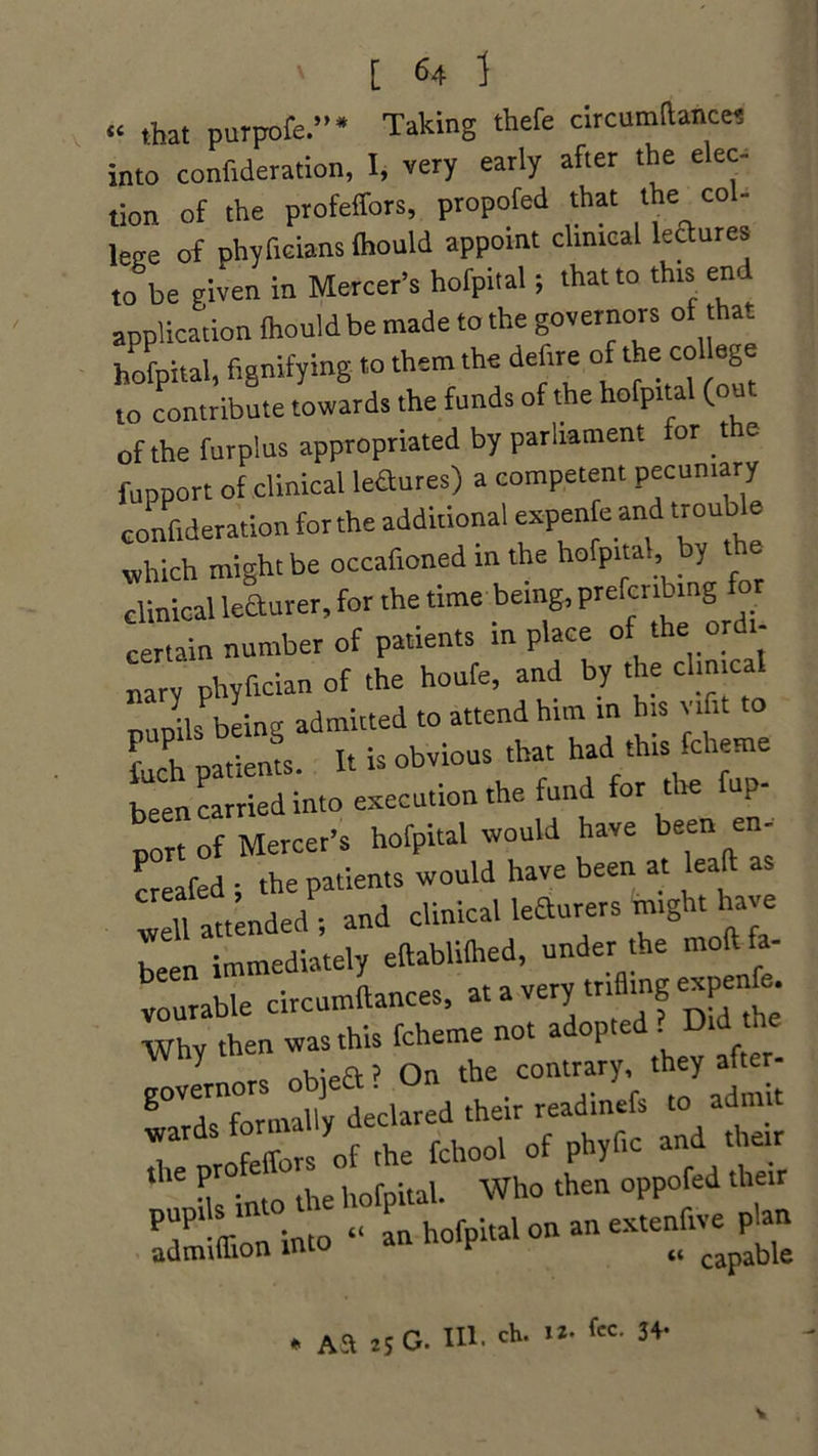 “ that purpofe.”* Taking thefe circumftanco) into confideration, I, very early after the elec- tion of the profeffors, propofed that the co- leee of phyfieians ihould appoint clinical leaures to be given in Mercer’s hofpital; that to this end application ihould be made to the governors ot that hofpital, fignifying to them the defire of the co age to contribute towards the funds of the hofpital (out of the furplus appropriated by parliament or t e fupport of clinical ledures) a competent pecuniary confideration for the additional expenfe and trouble which might be occafioned in the hofpital, by clinical leSurer, for the time being, prefcnb.ng for certain number of patients in place of the ordi- “ phyfician of the houfe, and by the cl,meal nund' being admitted to attend him in his ufit to fuch patiems. It is obvious that had this fcheme been carried into execution the fund for the fup- port of Mercer’s hofpital would have been en- creafed ; the patients would have been at leaft well attended ; and clinical learners might have been immediately eftablilhed, under the mod fa- vourable circumftances, at a very trifling expend -Why then was this fcheme not adopted . Did ^ ? On the contrary, they after- governor ■ their readinefs to admit T otThe fchool of phyfic and their t lSM • to the hofpital. Who then oppofed their into “ an hofpital on an extenfive plan admiffion into v M capable * Aa 25 G. III. ch. 12* fee- 34-