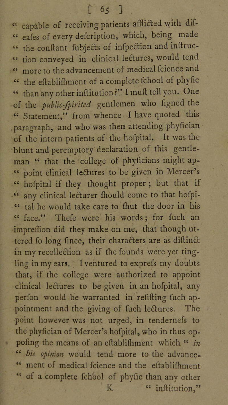 <? capable of receiving patients affli&ed with dif- « eafes of every defcription, which, being made sc the conftant fubjects of infpe&ion and inftruc- <s tion conveyed in clinical leftures, would tend more to the advancement of medical fcience and “ the eftablifhment of a complete fcnool of phyfic “ than any other inftitution?” I mull tell you. One of the public-fpirited gentlemen who figned the “ Statement,” from whence I have quoted this paragraph, and who was then attending phyfician cf the intern patients of the hofpital. It was the blunt and peremptory declaration of this gentle- man “ that the college of phyficians might ap- “ point clinical lectures to be given in Mercer’s “ hofpital if they thought proper ; but that if <c any clinical lecturer fliould come to that hofpi- “ tal he would take care to lhut the door in his “ face.” Thefe were his words; for fuch an impreftion did they make on me, that though ut- tered fo long fince, their characters are as diftinft in my recollection as if the founds were yet ting- ling in my ears. I ventured to exprefs my doubts that, if the college were authorized to appoint clinical leCtures to be given in an hofpital, any perfon would be warranted in refilling fuch ap- pointment and the giving of fuch leCtures. The point however was not urged, in tendernefs to the phyfician of Mercer’s hofpital, who in thus op- pofing the means of an eftablilhment which “ in <c bis opinion would tend more to the advance- “ ment of medical fcience and the eftablifhment <c of a complete fchool of phyfic than any other K “ inftitution,”