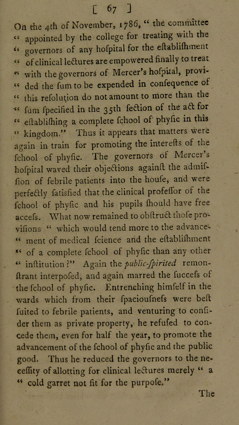 On the 4th of November, 1786, “ the committee <s appointed by the college for treating with the *c governors of any hofpital for the eftablifhment « of clinical lectures are empowered finally to treat « with the governors of Mercer’s hofpital, provi- « ded the fum to be expended in confequence of 44 this refolutjion do not amount to more than th*» fum fpecified in the 35 th fe&i°n a<^ ^or “ eftablifhing a complete fchool of phyfic in this “ kingdom.” Thus it appears that matters were again in train for promoting the interefls of the fchool of phyfic. The governors of Mercer’s hofpital waved their objections againfl the admif- fion of febrile patients into the houfe, and w ere perfectly fatisfied that the clinical profeffor of the fchool of phyfic and his pupils fhould have free accefs. What now remained to obltruCt thofe pro- vifions “ which would tend more to the advance- “ ment of medical fcience and the eflablifhment “ of a complete fchool of phyfic than any other “ inftitution ?” Again the public-fpirited, remon- ftrant interpofed, and again marred the fuccefs of the fchool of phyfic. Entrenching himfelf in the wards which from their fpacioufnefs were belt fuited to febrile patients, and venturing to confi- der them as private property, he refufed to con- cede them, even for half the year, to promote the advancement of the fchool of phyfic and the public good. Thus he reduced the governors to the ne- ceffity of allotting for clinical leClures merely “ a cold garret not fit for the purpofe.” The