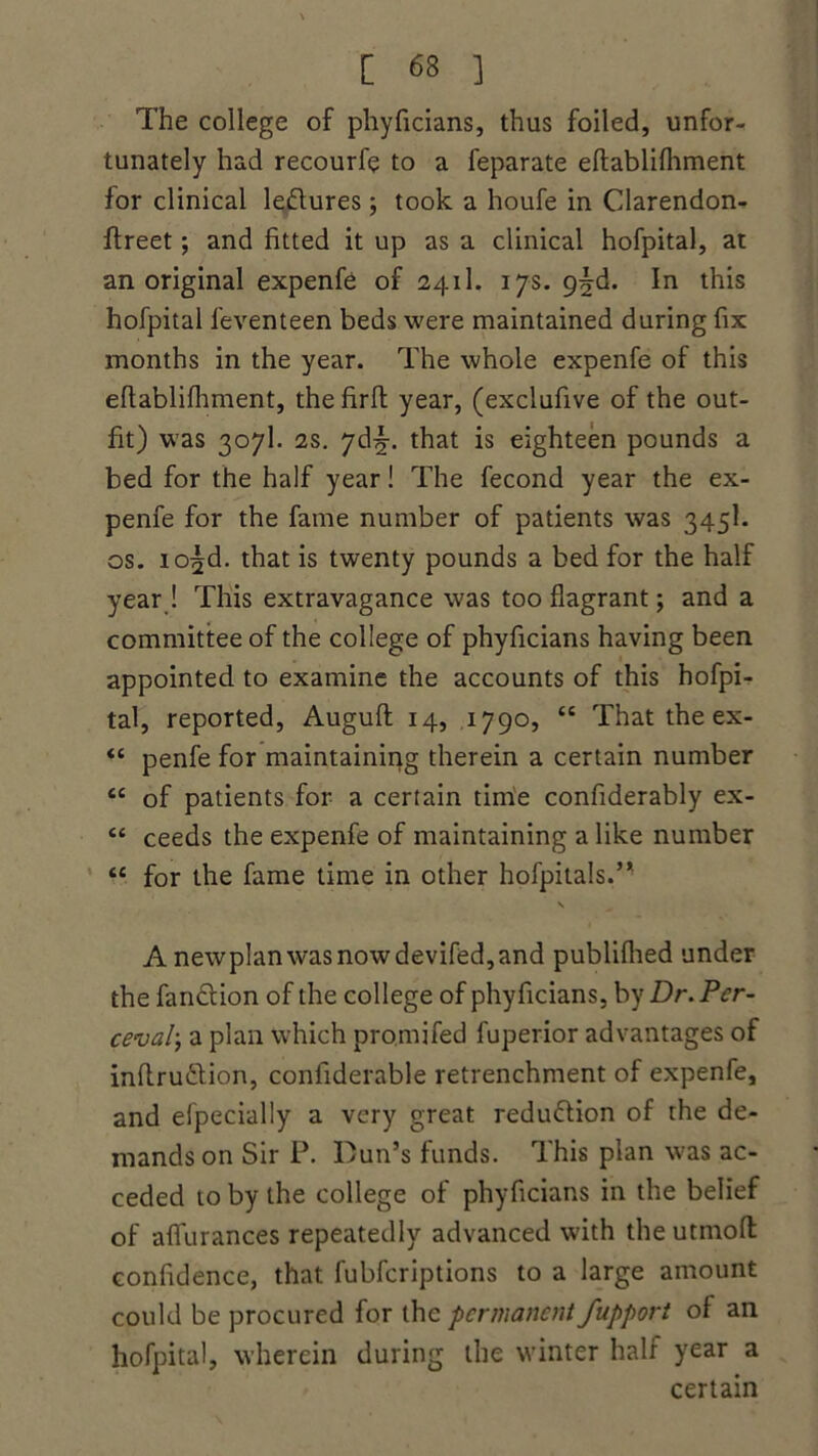 The college of phyficians, thus foiled, unfor- tunately had recourfe to a feparate eftablifhment for clinical lectures; took a houfe in Clarendon- lfreet; and fitted it up as a clinical hofpital, at an original expenfe of 241I. 17s. 9^d. In this hofpital feventeen beds were maintained during fix months in the year. The whole expenfe of this efiablilhment, the firft year, (exclufive of the out- fit) was 307I. 2s. 7d^-. that is eighteen pounds a bed for the half year! The fecond year the ex- penfe for the fame number of patients was 345k os. io^d. that is twenty pounds a bed for the half year ! This extravagance was too flagrant; and a committee of the college of phyficians having been appointed to examine the accounts of this hofpi- tal, reported, Auguft 14, 1790, “ That the ex- “ penfe for maintaining therein a certain number cc of patients for a certain time confiderably ex- e< ceeds the expenfe of maintaining a like number “ for the fame time in other hofpitals.’* s A newpIanwasnowdevifed,and publilhed under the fandlion of the college of phyficians, by Dr. Per- ceval-.; a plan which promifed fuperior advantages of inflru&ion, confiderable retrenchment of expenfe, and elpecially a very great redu&ion of the de- mands on Sir P. Dun’s funds. This plan was ac- ceded to by the college of phyficians in the belief of affurances repeatedly advanced with the utmoft confidence, that fubferiptions to a large amount could be procured for the permanent fupport of an hofpital, wherein during the winter halt year a certain