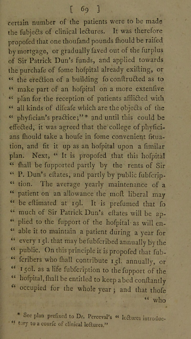 i 1 • certain number of the patients were to be made the fubjefts of clinical lectures. It was therefore propofed that one thoufand pounds fhould be railed by mortgage, or gradually faved out of the furplus of Sir Patrick Dun’s funds, and applied towards the purchafe of fome holpital already exifting, or “ the ereftion of a building fo conftructed as to “ make part of an hofpital on a more extenfive <c plan for the reception of patients afflicted with “ all kinds of difeale which are the objects of the “ phyfician’s practice;”* and until this could be effected, it was agreed that the college of phyfici- ans fhould take a houfe in fome convenient fkua- tion, and fit it up as an hofpital upon a fimilar plan. Next, “ It is propofed that this hofpital <c fhall be fupported partly by the rents of Sir “ P. Dun’s eftates, and partly by public fubfcrip- “ tion. The average yearly maintenance of a “ patient on an allowance the moft liberal may “ be eftimated at igl. It is prefumed that fo <c much of Sir Patrick Dun’s eftates will be ap- “ plied to the fupport of the hofpital as will en- “ able it to maintain a patient during a year for  every 15I. that may befubfcribed annually by the “ public. On this principle it is propofed that fub- “ fcribers who fhall contribute 15I. annually, or 150I. as a life fubfcription to the fupport of the hofpital, fhall be entitled to keep abed conftantly “ occupied for the whole year ; and that thofe “ who * See plan prefixed to Dr. Perceval’s “ kfturea iutrodoc- “ tary to a courfe of clinical ledlures.”